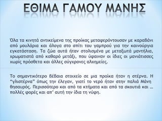 Όλα τα κινητά αντικείμενα της προίκας μεταφερόντουσαν με καραβάνι
από μουλάρια και άλογα στο σπίτι του γαμπρού για την καινούργια
εγκατάσταση. Τα ζώα αυτά ήταν στολισμένα με μεταξωτά μαντήλια,
χρωματιστά από καθαρό μετάξι, που ύφαιναν οι ίδιες οι μανιάτισσες
χωρίς πρόσθετα και άλλες σύγχρονες αλχημείες.
 
Το σημαντικότερο βέβαια στοιχείο σε μια προίκα ήταν η στέρνα. Η
“γλιστέρνα” όπως την έλεγαν, γιατί το νερό ήταν στην παλιά Μάνη
θησαυρός. Περισσότερο και από τα κτήματα και από τα σκουτιά και …
πολλές φορές και απ’ αυτή την ίδια τη νύφη.
 
