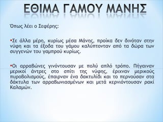 Όπως λέει ο Σεφέρης:
 
•Σε άλλα μέρη, κυρίως μέσα Μάνης, προίκα δεν δινόταν στην
νύφη και τα έξοδα του γάμου καλύπτονταν από τα δώρα των
συγγενών του γαμπρού κυρίως.
 
•Οι αρραβώνες γινόντουσαν με πολύ απλό τρόπο. Πήγαιναν
μερικοί άντρες στο σπίτι της νύφης, έριχναν μερικούς
πυροβολισμούς, έπαιρναν ένα δακτυλίδι και το περνούσαν στα
δάκτυλα των αρραβωνιασμένων και μετά κερνιόντουσαν ρακί
Καλαμών.
 
 