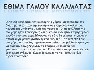 Οι γονείς καθόριζαν την ημερομηνία γάμου και τα παιδιά στο
διάστημα αυτό είχαν την ευκαιρία να γνωριστούν καλύτερα.
Κουμπάρος γινόταν ο νονός του γαμπρού. Οι προσκλήσεις για
τον γάμο ήταν προφορικές και οι καλεσμένοι ήταν ενημερωμένοι
σχεδόν από τους αρραβώνες για το πότε θα τελεστεί ο γάμος ο
οποίος σίγουρα θα γινόταν ημέρα Κυριακή. Την Τετάρτη πριν
τον γάμο, οι κοπέλες πήγαιναν στα σπίτια των μελλονύμφων για
να πιάσουν όπως λέγονταν το προζύμι με το οποίο θα
φτιάχνονταν οι πίτες του γάμου. Για να είναι το πρώτο παιδί του
ζευγαριού αγόρι, το αλεύρι ξεκινούσε να το κοσκινίζει ένα
αγόρι πρωτότοκο.
 
 