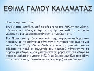 Η κουλούρα του γάμου:
Την Πέμπτη, κοπέλες, από το σόι και το περιβάλλον της νύφης,
πήγαιναν στο δάσος κι έφερναν φτέρη και άνθη με τα οποία
γέμιζαν τα μαξιλάρια και στόλιζαν το «γιούκο» της.
Την Παρασκευή γινόταν στο σπίτι της νύφης το άπλωμα των
προικιών και το απόγευμα πήγαιναν οι γυναίκες του χωριού για
να τα δουν. Το βράδυ τα δίπλωναν πάνω σε μπαούλα και το
Σάββατο το πρωί οι συγγενείς του γαμπρού πήγαιναν να τα
πάρουν με άλογα. Αφού γλεντούσαν τα φόρτωναν στα άλογα τα
οποία η μητέρα της νύφης στόλιζε με λευκά μαντήλια που έδενε
στο καπίστρι τους. Ευχόταν να είναι καλορίζικα και έφευγαν.
 