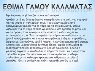 Την Κυριακή το γλέντι ξεκινούσε απ’ το πρωί.
Αρχιζαν μετά τις δέκα η ώρα να καταφθάνουν στο σπίτι του γαμπρού
και της νύφης οι καλεσμένοι τους. Τους είχαν καλέσει από
προηγούμενες ημέρες για το γάμο και τα στεφανώματα. Όσους
καλούσαν για το γάμο έπρεπε να καθίσουν στο τραπέζι το μεσημέρι
και το βράδυ, ήταν υποχρεωμένοι να πάνε ο κάθε ένας με το
«ντενταρούκι» του. Το ντενταρούκι του γάμου, αποτελούσαν μια πίττα
(ψωμί καλοζυμωμένο και επάνω κεντημένο με άνθη και παραδόσεις
διάφορες), ένα σφάγιο, αρνί ή κατσίκι, ή κανένα κομμάτι από σφάγιο
(μπούτι) και μερικά γλυκά συνήθως δίπλες, ωραία διπλωμένα σε
τραπεζομάντιλα και τοποθετημένα όλα σε σακκούλια. Έπειτα ο
γαμπρός πήγαινε με ακολουθία να πάρει την νύφη. Αν η νύφη ήταν
από άλλο χωριό τότε πήγαιναν να την ανταμώσουν με άλογα
στολισμένα με τα καλύτερα χρωματιστά κιλίμια και μεταξωτά
μαντήλια. Έπειτα γινόταν και γλέντι τρικούβερτο ώς το πρωί.
 