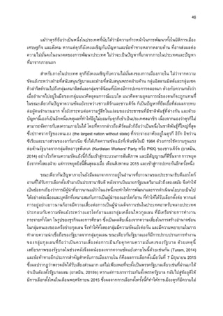 46
แม้ว่าตุรกีถือว่าเป็นหนึ่งในประเทศที่นับได้ว่ามีความก้าวหน้าในการพัฒนาทั้งในมิติการเมือง
เศรษฐกิจ และสังคม หากแต่ตุรกียังคงเผชิญกับปัญหาและข้อท้าทายหลากหลายด้าน ที่อาจส่งผลต่อ
ความไม่มั่นคงในอนาคตของการพัฒนาประเทศ ไม่ว่าจะเป็นปัญหาที่มาจากภายในประเทศและปัญหา
ที่มาจากภายนอก
สาหรับภายในประเทศ ตุรกียังคงเผชิญกับความไม่มั่นคงของการเมืองภายใน ไม่ว่าจากความ
ขัดแย้งระหว่างฝ่ายที่สนับสนุนรัฐบาลและฝ่ายที่สนับสนุนพรรคฝ่ายค้าน กลุ่มอิสลามมิสต์และกลุ่มเซค
คิวล่าริสต์รวมไปถึงกลุ่มเคมาลิสต์และกลุ่มชาตินิยมที่ยังคงมีการปะทะการตลอดมา ด้วยกับความกลัวว่า
เมื่ออานาจไปอยู่ในมือของกลุ่มแนวคิดอุดมการณ์แบบใด แนวคิดตามอุดมการณ์ของตนก็จะถูกแทนที่
ในขณะเดียวกันปัญหาความขัดแย้งระหว่างชาวเติร์กและชาวเคิร์ด ก็เป็นปัญหาที่ยืดเยื้อที่ส่งผลกระทบ
ต่อผู้คนจานวนมาก ทั้งยังกระทบต่อความรู้สึกในแง่ลบของประชาชนที่มีชาติพันธุ์ที่ต่างกัน และด้วย
ปัญหานี้เองก็เป็นอีกหนึ่งเหตุผลที่ทาให้อียูไม่ยอมรับตุรกีเข้าเป็นประเทศสมาชิก เนื่องจากมองว่าตุรกีไม่
สามารถจัดการกับสงครามภายในได้ โดยที่หากกล่าวถึงเคิร์ดแล้วก็ถือว่าเป็นหนึ่งในชาติพันธุ์ที่ใหญ่ที่สุด
ซึ่งปราศจากรัฐของตนเอง (the largest nation without state) ที่กระจายอาศัยอยู่ในตุรกี อิรัก อิหร่าน
ซีเรียและบางส่วนของอาร์มาเนีย ซึ่งได้เกิดความขัดแย้งที่เห็นชัดในปี 1984 ด้วยการใช้ความรุนแรง
ต่อต้านรัฐบาลจากกลุ่มติดอาวุธพีเคเค (Kurdistan Workers' Party หรือ PKK) ของชาวเคิร์ด (ยาสมิน,
2014) อย่างไรก็ตามความขัดแย้งนี้ก็เริ่มเข้าสู่กระบวนการสันติภาพ และมีสัญญาณที่ดีขึ้นจากการหยุด
ยิงจากทั้งสองฝ่าย แต่การหยุดยิงนี้สิ้นสุดลงเมื่อ เดือนสิงหาคม 2015 และเข้าสู่การปะทะกันอีกครั้งหนึ่ง
ขณะเดียวกันปัญหาภายในยังมีผลมาจากการอยู่ในอานาจที่ยาวนานของประธานาธิบดีแอรโดก์
อานที่ได้รับการเลือกตั้งเข้ามาเป็นประธานาธิบดี หลังจากเป็นนายกรัฐมนตรีมาแล้วถึงสองสมัย จึงทาให้
เป็นข้อถกเถียงว่าการมีผู้นาที่ยาวนานแม้ว่าในแง่หนึ่งจะทาให้การพัฒนาและการดาเนินนโยบายเป็นไป
ได้อย่างต่อเนื่องและบุคลิกที่เหมาะสมกับการเป็นผู้นาของแอรโดก์อาน ที่ทาให้ได้รับเลือกตั้งต่อ หากแต่
การอยู่อย่างยาวนานก็อาจมีความเสี่ยงต่อการเป็นผู้นาเผด็จการเช่นในประเทศอาหรับหลายประเทศ
ประกอบกับความขัดแย้งระหว่างแอรโดก์อานและกลุ่มเคลื่อนไหวกุลเลน ที่มีเครือข่ายการทางาน
กระจายทั่วโลก ในรูปของธุรกิจและการศึกษา ซึ่งเป็นผลสืบเนื่องจากความเสี่ยงในการสร้างอานาจซ้อน
ในกลุ่มตนเองของเครือข่ายกุลเลน จึงทาให้ทั้งสองกลุ่มมีความขัดแย้งต่อกัน และมีความพยายามในการ
ทาลายความน่าเชื่อถือของรัฐบาลจากกลุ่มกุลเลน ขณะเดียวกันรัฐบาลเองก็มีการปราบปรามการทางาน
ของกลุ่มกุลเลนที่ถือว่าเป็นความเสี่ยงต่อการเป็นภัยคุกคามความมั่นคงของรัฐบาล ด้วยเหตุนี้
เสถียรภาพของรัฐบาลในช่วงหลังจึงลดน้อยลงจากความขัดแย้งภายในนี้ด้วยเช่นกัน (Turam, 2014)
และข้อท้าทายอีกประการสาคัญสาหรับการเมืองภายใน ก็คือผลการเลือกตั้งเมื่อวันที่ 7 มิถุนายน 2015
ซึ่งผลปรากฏว่าพรรคอัคได้รับเสียงส่วนมาก แต่ไม่เพียงพอที่จะตั้งเป็นพรรครัฐบาลเดียวเช่นที่ผ่านมาได้
จาเป็นต้องตั้งรัฐบาลผสม (ยาสมิน, 2015ข) หากแต่การเจรจาร่วมกันตั้งพรรครัฐบาล กลับไปสู่ข้อยุติให้
มีการเลือกตั้งใหม่ในเดือนพฤศจิกายน 2015 ซึ่งผลจากการเลือกตั้งครั้งนี้ก็ทาให้การเมืองตุรกีมีความไม่
 