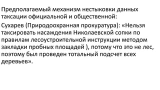 Предполагаемый механизм нестыковки данных
таксации официальной и общественной:
Сухарев (Природоохранная прокуратура): «Нельзя
таксировать насаждения Николаевской сопки по
правилам лесоустроительной инструкции методом
закладки пробных площадей ), потому что это не лес,
поэтому был проведен тотальный подсчет всех
деревьев».
 