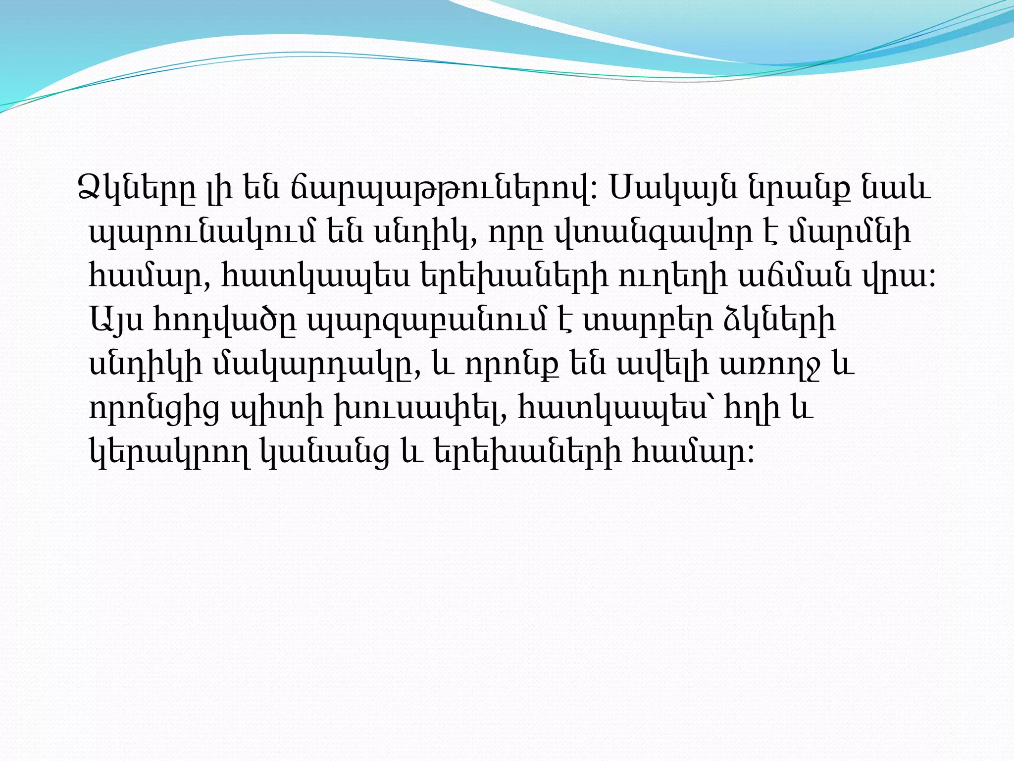 Ձկները լի են ճարպաթթուներով։ Սակայն նրանք նաև
պարունակում են սնդիկ, որը վտանգավոր է մարմնի
համար, հատկապես երեխաների ուղեղի աճման վրա։
Այս հոդվածը պարզաբանում է տարբեր ձկների
սնդիկի մակարդակը, և որոնք են ավելի առողջ և
որոնցից պիտի խուսափել, հատկապես՝ հղի և
կերակրող կանանց և երեխաների համար։
 