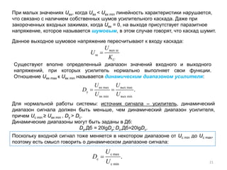 При малых значениях Uвх, когда Uвх < Uвх min линейность характеристики нарушается,
что связано с наличием собственных шумов усилительного каскада. Даже при
закороченных входных зажимах, когда Uвх = 0, на выходе присутствует паразитное
напряжение, которое называется шумовым, в этом случае говорят, что каскад шумит.
Данное выходное шумовое напряжение пересчитывают к входу каскада:
Существуют вполне определенный диапазон значений входного и выходного
напряжений, при которых усилитель нормально выполняет свои функции.
Отношение Uвх max к Uвх min называется динамическим диапазоном усилителя:
Поскольку входной сигнал тоже меняется в некотором диапазоне от Uс min до Uс max,
поэтому есть смысл говорить о динамическом диапазоне сигнала:
Для нормальной работы системы: источник сигнала – усилитель, динамический
диапазон сигнала должен быть меньше, чем динамический диапазон усилителя,
причем Uс min ≥ Uвх min , Dy > Dc.
Динамические диапазоны могут быть заданы в Дб:
Dy,Дб = 20lgDy; Dс,Дб=20lgDс.
вых ш
ш
U
U
U
K
=
вх max вых max
у
вх min вых min
.
U U
D
U U
= =
с max
с
с min
.
U
D
U
=
21
 