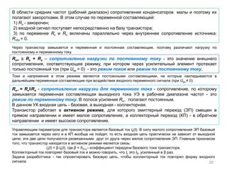 Управляющим параметром для транзистора является базовый ток iб(t). В силу малого сопротивления ЭП базовый
ток замыкается через него и в КП вообще не пойдет, то есть входная цепь практически не зависит от выходной
цепи, эти две цепи получаются развязанными друг от друга через малое сопротивление ЭП. Главным признаком
того, что транзистор находится в активном режиме является связь:
iк(t) = β⋅iб(t), где β = h21э - коэффициент передачи базового тока транзистора.
Коллекторный ток повторяет базовый ток и можно говорить, что Iк это Iб, усиленный в β раз.
Задача разработчика - так спроектировать базовую цепь, чтобы коллекторный ток повторял форму входного
сигнала. 28
В области средних частот (рабочий диапазон) сопротивления конденсаторов малы и поэтому их
полагают закоротками. В этом случае по переменной составляющей:
1) Rэ - закорочен;
2) входной сигнал поступает непосредственно на базу транзистора;
3) по переменке Rк и Rн включены параллельно через внутреннее сопротивление источника:
RгЕк = 0.
Через транзистор замыкается и переменная и постоянная составляющие, поэтому различают нагрузку по
постоянному и переменному току.
Rн= ≅ Rк + Rэ – сопротивление нагрузки по постоянному току - это значение внешнего
сопротивления, соответствующее режиму, при котором через усилительный элемент протекает
только постоянный ток (при Uвх = 0) - это режим покоя или режим по постоянному току.
Токи и напряжения в этом режиме являются постоянными составляющими, на которые накладываются в
дальнейшем переменные составляющие при воздействии входного переменного сигнала (при Uвх ≠ 0).
Rн~ = RкǁRн - сопротивление нагрузки для переменного тока - сопротивление, по которому
замыкается переменная составляющая выходного тока УЭ в рабочем диапазоне частот - это
режим по переменному току. В полосе усиления Rн~ полагают постоянным.
В данном УК входная цепь - базовая, а выходная - коллекторная.
Транзистор работает в активном режиме, для которого эмиттерный переход (ЭП) смещен в
прямом направлении и имеет малое сопротивление, а коллекторный переход (КП) - в обратном
направлении и имеет высокое сопротивление.
 