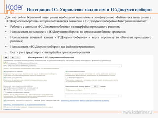 Интеграция 1С: Управление холдингом и 1С:Документооборот
Для настройки бесшовной интеграции необходимо использовать конфигурацию «Библиотека интеграции с
1С:Документооборотом», которая поставляется совместно с 1С:Документооборотом.Интеграция позволяет:
• Работать с данными «1С:Документооборота» из интерфейса прикладного решения;
• Использовать возможности «1С:Документооборота» по организации бизнес-процессов;
• Использовать почтовый клиент «1С:Документооборота» и вести переписку по объектам прикладного
решения;
• Использовать «1С:Документооборот» как файловое хранилище;
• Вести учет трудозатрат из интерфейса прикладного решения
 