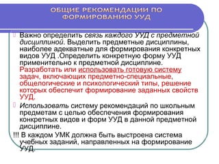  Важно определить связь каждого УУД с предметной
дисциплиной. Выделить предметные дисциплины,
наиболее адекватные для формирования конкретных
видов УУД .Определить конкретную форму УУД
применительно к предметной дисциплине.
Разработать или использовать готовую систему
задач, включающих предметно-специальные,
общелогические и психологический типы, решение
которых обеспечит формирование заданных свойств
УУД.
 Использовать систему рекомендаций по школьным
предметам с целью обеспечения формирования
конкретных видов и форм УУД в данной предметной
дисциплине.
!!! В каждом УМК должна быть выстроена система
учебных заданий, направленных на формирование
УУД.
 