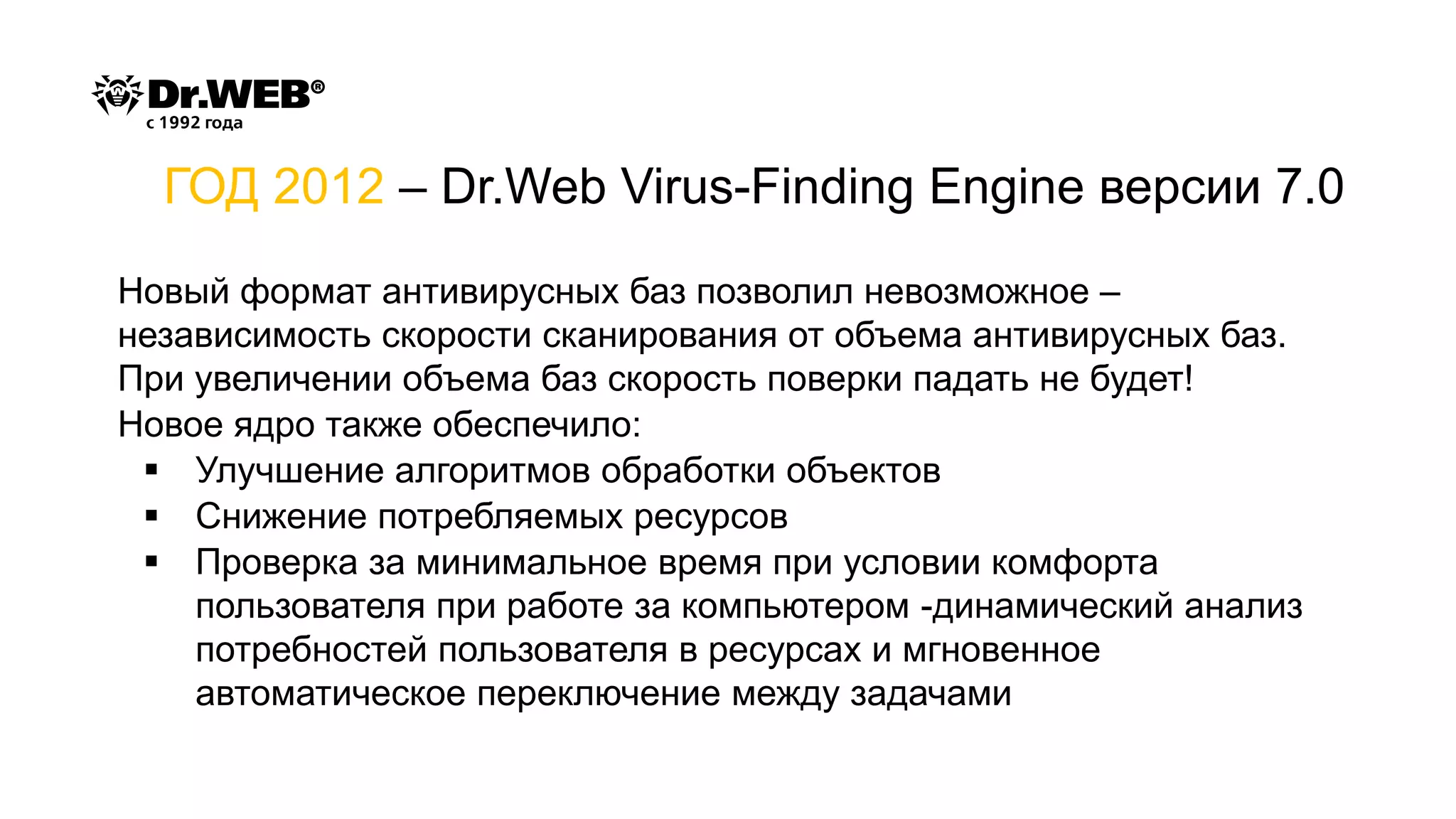 Новый формат антивирусных баз позволил невозможное –
независимость скорости сканирования от объема антивирусных баз.
При увеличении объема баз скорость поверки падать не будет!
Новое ядро также обеспечило:
▪ Улучшение алгоритмов обработки объектов
▪ Снижение потребляемых ресурсов
▪ Проверка за минимальное время при условии комфорта
пользователя при работе за компьютером -динамический анализ
потребностей пользователя в ресурсах и мгновенное
автоматическое переключение между задачами
ГОД 2012 – Dr.Web Virus-Finding Engine версии 7.0
 