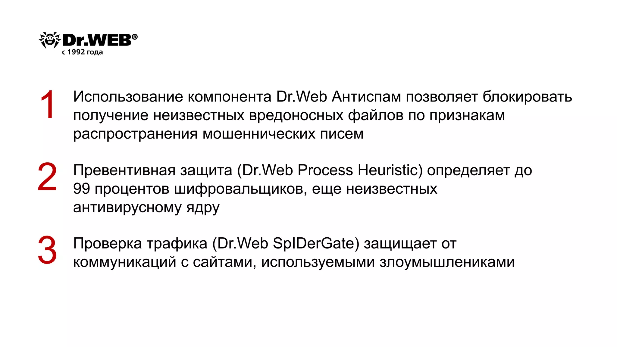 Проверка трафика (Dr.Web SpIDerGate) защищает от
коммуникаций с сайтами, используемыми злоумышлениками
1
2
3
Использование компонента Dr.Web Антиспам позволяет блокировать
получение неизвестных вредоносных файлов по признакам
распространения мошеннических писем
Превентивная защита (Dr.Web Process Heuristic) определяет до
99 процентов шифровальщиков, еще неизвестных
антивирусному ядру
 