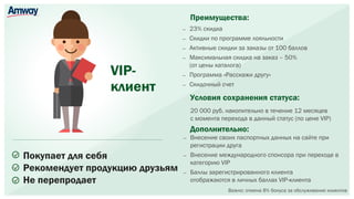 VIP-
клиент
Покупает для себя
Рекомендует продукцию друзьям
Не перепродает
— 23% скидка
— Скидки по программе лояльности
— Активные скидки за заказы от 100 баллов
— Максимальная скидка на заказ – 50%
(от цены каталога)
— Программа «Расскажи другу»
— Скидочный счет
Преимущества:
Дополнительно:
— Внесение своих паспортных данных на сайте при
регистрации друга
— Внесение международного спонсора при переходе в
категорию VIP
— Баллы зарегистрированного клиента
отображаются в личных баллах VIP-клиента
Условия сохранения статуса:
20 000 руб. накопительно в течение 12 месяцев
с момента перехода в данный статус (по цене VIP)
Важно: отмена 8% бонуса за обслуживание клиентов
 
