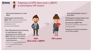 Переход из НПА (физ.лицо с ДВОУ)
в категорию VIP-клиент
VIP-клиент
— Все Предприниматели Amway,
не приславшие пакет
документов для работы по
ДВОУ ГПХ (до 1 мая 2017)
и находящиеся в статусе
«заблокирован»,
автоматически переведены
в категорию VIP-клиент
с 1 мая.
НПА
(физ.лицо с ДВОУ)
— Дата регистрации до 1 мая
2017
Необходимо расторгнуть
ДВОУ ГПХ (прислать оригинал
бланка на расторжение +
подписать акты
за прошлый период)
— Дата регистрации после 1
мая 2017
Необходимо предоставить все
документы в компанию
расторгнуть ДВОУ ГПХ
(прислать оригинал бланка на
расторжение)
Совершить покупки суммарно
на 20 000 рублей
 