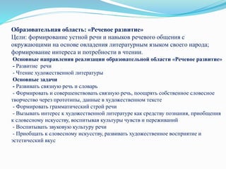 Образовательная область: «Речевое развитие»
Цели: формирование устной речи и навыков речевого общения с
окружающими на основе овладения литературным языком своего народа;
формирование интереса и потребности в чтении.
Основные направления реализации образовательной области «Речевое развитие»
- Развитие речи
- Чтение художественной литературы
Основные задачи
- Развивать связную речь и словарь
- Формировать и совершенствовать связную речь, поощрять собственное словесное
творчество через прототипы, данные в художественном тексте
- Формировать грамматический строй речи
- Вызывать интерес к художественной литературе как средству познания, приобщения
к словесному искусству, воспитывая культуры чувств и переживаний
- Воспитывать звуковую культуру речи
- Приобщать к словесному искусству, развивать художественное восприятие и
эстетический вкус
 