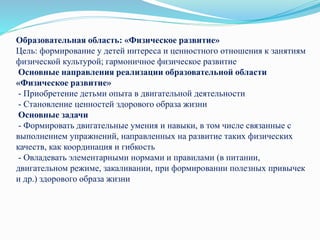 Образовательная область: «Физическое развитие»
Цель: формирование у детей интереса и ценностного отношения к занятиям
физической культурой; гармоничное физическое развитие
Основные направления реализации образовательной области
«Физическое развитие»
- Приобретение детьми опыта в двигательной деятельности
- Становление ценностей здорового образа жизни
Основные задачи
- Формировать двигательные умения и навыки, в том числе связанные с
выполнением упражнений, направленных на развитие таких физических
качеств, как координация и гибкость
- Овладевать элементарными нормами и правилами (в питании,
двигательном режиме, закаливании, при формировании полезных привычек
и др.) здорового образа жизни
 