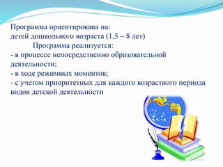 Программа ориентирована на:
детей дошкольного возраста (1,5 – 8 лет)
Программа реализуется:
- в процессе непосредственно образовательной
деятельности;
- в ходе режимных моментов;
- с учетом приоритетных для каждого возрастного периода
видов детской деятельности
 