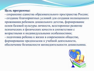Цель программы:
- сохранение единства образовательного пространства России;
- создание благоприятных условий для создания полноценного
проживания ребенком дошкольного детства, формирование
основ базовой культуры личности, всестороннее развитие
психических и физических качеств в соответствии с
возрастными и индивидуальными особенностями;
- подготовка ребенка к жизни в современном обществе,
формирование предпосылок к учебной деятельности,
обеспечение безопасности жизнедеятельности дошкольника.
 