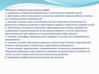Программа направлена на решение задач:
1. сохранение и укрепление физического и психического здоровья детей;
2. физическое, интеллектуальное и личностное развитие каждого ребенка с учетом
его индивидуальных особенностей;
3. оказание помощи семье в воспитании детей и повышение компетентности
родителей в вопросах развития и образования, охраны и укреплении здоровья детей;
4. обеспечение стандарта дошкольного образования как системы требований к
содержанию и уровню развития детей каждого возраста с учетом соблюдения
преемственности при переходе к следующему возрастному периоду;
5. создание атмосферы эмоционального комфорта, условий для самовыражения,
саморазвития;
6. создание условий, благоприятствующих становлению базисных характеристик
личности дошкольника, отвечающих современным требованиям;
7. использование традиционных, инновационных технологий, направленных на
обновление образовательного процесса, развитие познавательных способностей
детей, детского творчества и на интеллектуальное развитие;
8. повышение профессионального мастерства педагогов.
 