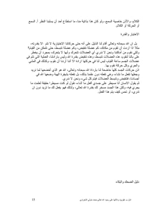 15 ‫ﺍﻟﻜﻭﻨﻴﺔ‬ ‫ﺕ‬ ‫ﺍﻵﻴﺎ‬‫ﻭﺩﻻﻟ‬‫ﺘﻬﺎ ﻋﻠﻰ ﻭﺟﻮﺩ ﺍﷲ ﺗﻌﺎﻟﻰ‬-‫ﻣﺤﻤﺪ ﻣﺘﻮﻟﻲ ﺍﻟﺸﻌﺮﺍﻭﻱ‬
،‫ﻤﻨﺎ‬ ‫ﺒﺫﺍﺘﻴﺔ‬ ‫ﻫﺫﺍ‬ ‫ﻜﺎﻥ‬ ‫ﻭﻟﻭ‬ ،‫ﺍﻟﺴﻤﻊ‬ ‫ﺨﺎﺼﻴﺔ‬ ‫ﻭﺍﻷﺫﻥ‬ ،‫ﺍﻟﻜﻼﻡ‬‫ﺃ‬ ‫ﺍﻟﻨﻅﺭ‬ ‫ﻴﺴﻠﺒﻨﺎ‬ ‫ﺃﻥ‬ ‫ﺃﺤﺩ‬ ‫ﺍﺴﺘﻁﺎﻉ‬ ‫ﻤﺎ‬,‫ﺍﻟﺴﻤﻊ‬
‫ﺍﻟﻜﻼﻡ‬ ‫ﺃﻭ‬ ‫ﺍﻟﺤﺭﻜﺔ‬ ‫ﺃﻭ‬.
‫ﺍﻻﺧﺘﻴﺎﺭ ﻭﺍﻟﻘﺪﺭﺓ‬
،‫ﺒﻘﺩﺭﺘﻪ‬ ‫ﺍﻻ‬ ‫ﺘﺘﻡ‬ ‫ﻻ‬ ‫ﺍﻻﺨﺘﻴﺎﺭﻴﺔ‬ ‫ﺤﺭﻜﺎﺘﻨﺎ‬ ‫ﺤﺘﻰ‬ ‫ﺃﻨﻪ‬ ‫ﻋﻠﻰ‬ ‫ﺍﻟﺩﻟﻴﻝ‬ ‫ﻟﻨﺎ‬ ‫ﺃﻗﺎﻡ‬ ‫ﻭﺘﻌﺎﻟﻰ‬ ‫ﺴﺒﺤﺎﻨﻪ‬ ‫ﺍﷲ‬ ‫ﺍﻥ‬ ‫ﺒﻝ‬
‫ﺍﻟﻘﻴﺎﻡ‬ ‫ﻤﻥ‬ ‫ﺘﺘﻤﻜﻥ‬ ‫ﺤﺘﻰ‬ ،‫ﺘﻨﺒﺴﻁ‬ ‫ﻋﻀﻠﺔ‬ ‫ﻭﻜﻡ‬ ،‫ﺘﻨﻘﺒﺽ‬ ‫ﻋﻀﻠﺔ‬ ‫ﻜﻡ‬ ،‫ﻤﻜﺎﻨﻙ‬ ‫ﻤﻥ‬ ‫ﺘﻘﻭﻡ‬ ‫ﺃﻥ‬ ‫ﺃﺭﺩﺕ‬ ‫ﺍﺫﺍ‬ ‫ﻤﺜﻼ‬‫؟‬
‫ﻴﺨﻁﺭ‬ ‫ﺃﻥ‬ ‫ﺩ‬‫ﺒﻤﺠﺭ‬ ،‫ﻴﺘﺤﺭﻙ‬ ‫ﻻ‬ ‫ﻭﺃﻴﻬﺎ‬ ‫ﺘﺘﺤﺭﻙ‬ ‫ﺍﻟﻌﻀﻼﺕ‬ ‫ﺃﻱ‬ ‫ﻨﺩﺭﻱ‬ ‫ﻻ‬ ‫ﻭﻨﺤﻥ‬ ‫ﺃﻤﺎﻜﻨﻨﺎ‬ ‫ﻤﻥ‬ ‫ﻨﻘﻭﻡ‬ ‫ﻭﻟﻜﻲ‬
‫ﻓﻲ‬ ‫ﺘﺘﻡ‬ ‫ﺍﻟﺘﻲ‬ ‫ﺍﻟﻌﻤﻠﻴﺔ‬ ،‫ﺒﺎﺭﺍﺩﺘﻨﺎ‬ ‫ﻭﻟﻴﺱ‬ ‫ﺍﷲ‬ ‫ﺒﻘﺩﺭﺓ‬ ‫ﺘﻨﻘﺒﺽ‬ ‫ﻭﻫﺫﻩ‬ ،‫ﺘﻨﺒﺴﻁ‬ ‫ﺍﻟﻌﻀﻼﺕ‬ ‫ﻫﺫﻩ‬ ،‫ﻟﻨﻘﻭﻡ‬ ‫ﺒﺎﻟﻨﺎ‬ ‫ﻋﻠﻰ‬
‫ﻭﻜﺫﻟﻙ‬ ،‫ﻨﻘﻭﻡ‬ ‫ﺃﻥ‬ ‫ﺃﺭﺩﻨﺎ‬ ‫ﺃﻨﻨﺎ‬ ‫ﺍﻻ‬ ‫ﺍﺭﺍﺩﺓ‬ ‫ﺤﺭﻜﺘﻬﺎ‬ ‫ﻓﻲ‬ ‫ﻟﻨﺎ‬ ‫ﻟﻴﺱ‬ ،‫ﺍﻟﻘﻴﺎﻡ‬ ‫ﺴﺎﻋﺔ‬ ‫ﺍﻟﺠﺴﻡ‬ ‫ﻋﻀﻼﺕ‬‫ﺍﻟﻤﺸﻲ‬ ‫ﻓﻲ‬
‫ﺒﻬﺎ‬ ‫ﻨﻘﻭﻡ‬ ‫ﺤﺭﻜﺔ‬ ‫ﻭﻜﻝ‬ ‫ﻭﺍﻟﺠﺭﻱ‬.
‫ﻨﺭﻴﺩ‬ ‫ﻟﻤﺎ‬ ‫ﺃﺨﻀﻌﻬﺎ‬ ‫ﺍﻟﺫﻱ‬ ‫ﻫﻭ‬ ‫ﺍﷲ‬ ،‫ﻭﺘﻌﺎﻟﻰ‬ ‫ﺴﺒﺤﺎﻨﻪ‬ ‫ﺍﷲ‬ ‫ﺒﺎﺭﺩﺍﺓ‬ ‫ﻟﻨﺎ‬ ‫ﺨﺎﻀﻌﺔ‬ ‫ﻜﻠﻬﺎ‬ ‫ﺍﻟﺠﺴﺩ‬ ‫ﺤﺭﻜﺎﺕ‬ ‫ﺍﺫﻥ‬
‫ﻓﻲ‬ ‫ﺍﷲ‬ ‫ﻭﻀﻌﻬﺎ‬ ‫ﺍﻟﻬﻴﺔ‬ ‫ﺒﺸﻴﻔﺭﺓ‬ ‫ﺘﻔﻌﻠﻪ‬ ‫ﺒﻝ‬ ،‫ﺒﺫﻟﻙ‬ ‫ﻋﻠﻤﻨﺎ‬ ‫ﺩﻭﻥ‬ ‫ﺘﻔﻌﻠﻪ‬ ‫ﻭﻫﻲ‬ ،‫ﻨﺸﺎﺀ‬ ‫ﻤﺎ‬ ‫ﺘﻔﻌﻝ‬ ‫ﻭﺠﻌﻠﻬﺎ‬
‫ﻻ‬ ‫ﻭﻨﺤﻥ‬ ‫ﺸﻲﺀ‬ ‫ﻜﻝ‬ ‫ﻓﻴﺘﻡ‬ ‫ﺍﻟﻌﻀﻼﺕ‬ ‫ﻭﺘﻨﺒﺴﻁ‬ ‫ﻓﺘﻨﻘﺒﺽ‬ ،‫ﺃﺠﺴﺎﺩﻨﺎ‬‫ﻨﺩﺭﻱ‬.
‫ﻤﺎ‬ ‫ﻟﻌﻠﻤﺕ‬ ‫ﺤﻘﻴﻘﺔ‬ ‫ﻤﺴﻴﻁﺭﺍ‬ ‫ﻜﻨﺕ‬ ‫ﻟﻭ‬ ‫ﻨﻘﻭﻝ‬ ،‫ﺃﺸﺎﺀ‬ ‫ﻤﺎ‬ ‫ﺃﻓﻌﻝ‬ ‫ﺠﺴﺩﻱ‬ ‫ﻋﻠﻰ‬ ‫ﻤﺴﻴﻁﺭ‬ ‫ﺃﻨﺎ‬ ‫ﺍﻻﻨﺴﺎﻥ‬ ‫ﻴﻘﻭﻝ‬ ‫ﺜﻡ‬
‫ﺍﻥ‬ ‫ﺩﻭﻥ‬ ‫ﺘﺭﻴﺩ‬ ‫ﻤﺎ‬ ‫ﻟﻙ‬ ‫ﻴﻔﻌﻝ‬ ‫ﻓﻬﻭ‬ ‫ﻭﻟﺫﻟﻙ‬ ،‫ﺘﻌﺎﻟﻰ‬ ‫ﺍﷲ‬ ‫ﺒﻘﺩﺭﺓ‬ ‫ﻟﻙ‬ ‫ﻤﺴﺨﺭ‬ ‫ﺍﻟﺠﺴﺩ‬ ‫ﻫﺫﺍ‬ ‫ﻭﻟﻜﻥ‬ ،‫ﻓﻴﻪ‬ ‫ﻴﺠﺭﻱ‬
‫ﺍﻟﻔﻌﻝ‬ ‫ﻫﺫﺍ‬ ‫ﻴﺘﻡ‬ ‫ﻜﻴﻑ‬ ‫ﺘﺤﺱ‬ ‫ﺃﻭ‬ ،‫ﺘﺩﺭﻱ‬.
‫ﺩﻟﻴﻞ ﺍﻟﻀﺤﻚ ﻭﺍﻟﺒﻜﺎء‬
 