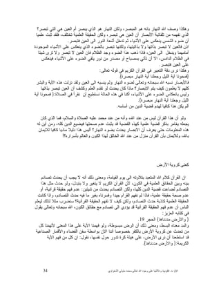 34 ‫ﺍﻟﻜﻭﻨﻴﺔ‬ ‫ﺕ‬ ‫ﺍﻵﻴﺎ‬‫ﻭﺩﻻﻟ‬‫ﺘﻬﺎ ﻋﻠﻰ ﻭﺟﻮﺩ ﺍﷲ ﺗﻌﺎﻟﻰ‬-‫ﻣﺤﻤﺪ ﻣﺘﻮﻟﻲ ﺍﻟﺸﻌﺮﺍﻭﻱ‬
‫ﻫﻭ‬ ‫ﺍﻟﻨﻬﺎﺭ‬ ‫ﻭﻟﻜﻥ‬ ،‫ﺍﻟﻤﺒﺼﺭ‬ ‫ﻫﻭ‬ ‫ﺒﺎﻨﻪ‬ ‫ﺍﻟﻨﻬﺎﺭ‬ ‫ﺍﷲ‬ ‫ﻭﺼﻑ‬ ‫ﻭﻫﻜﺫﺍ‬‫ﺘﺒﺼﺭ؟‬ ‫ﺍﻟﺘﻲ‬ ‫ﻫﻲ‬ ‫ﺍﻟﻌﻴﻥ‬ ‫ﺃﻡ‬ ‫ﻴﺒﺼﺭ‬ ‫ﺍﻟﺫﻱ‬
‫ﻋﻠﻤﻴﺎ‬ ‫ﺜﺒﺕ‬ ‫ﻓﻠﻘﺩ‬ ،‫ﺘﺨﺘﻠﻑ‬ ‫ﺍﻟﻌﻠﻤﻴﺔ‬ ‫ﺍﻟﺤﻘﻴﻘﺔ‬ ‫ﻭﻟﻜﻥ‬ ،‫ﺘﺒﺼﺭ‬ ‫ﻫﻲ‬ ‫ﺍﻟﻌﻴﻥ‬ ‫ﺃﻥ‬ ‫ﺍﻷﺒﺼﺎﺭ‬ ‫ﺘﻠﻘﺎﺌﻴﺔ‬ ‫ﻤﻥ‬ ‫ﻨﻔﻬﻤﻪ‬ ‫ﺍﻟﺫﻱ‬
‫ﻓﺘﺒﺼﺭ‬ ‫ﺍﻟﻌﻴﻥ‬ ‫ﺍﻟﻰ‬ ‫ﺍﻟﻨﻭﺭ‬ ‫ﺃﺸﻌﺔ‬ ‫ﺘﺩﺨﻝ‬ ‫ﺜﻡ‬ ‫ﺍﻷﺸﻴﺎﺀ‬ ‫ﻋﻠﻰ‬ ‫ﻴﻨﻌﻜﺱ‬ ‫ﺍﻟﺸﻤﺱ‬ ‫ﻀﻭﺀ‬ ‫ﺃﻥ‬.
‫ﻴ‬ ‫ﺍﻟﺫﻱ‬ ‫ﺒﺎﻟﻀﻭﺀ‬ ‫ﺘﺒﺼﺭ‬ ‫ﻭﻟﻜﻨﻬﺎ‬ ،‫ﺒﺫﺍﺘﻴﺘﻬﺎ‬ ‫ﻭﻻ‬ ‫ﺒﺫﺍﺘﻬﺎ‬ ‫ﺘﺒﺼﺭ‬ ‫ﻻ‬ ‫ﻓﺎﻟﻌﻴﻥ‬ ‫ﺍﺫﻥ‬‫ﺍﻟﻤﻭﺠﻭﺩﺓ‬ ‫ﺍﻷﺸﻴﺎﺀ‬ ‫ﻋﻠﻰ‬ ‫ﻨﻌﻜﺱ‬
‫ﺸﻴﺌﺎ‬ ‫ﺘﺭﻯ‬ ‫ﻭﻻ‬ ‫ﺘﺒﺼﺭ‬ ‫ﻻ‬ ‫ﺍﻟﻌﻴﻥ‬ ‫ﻓﺎﻥ‬ ‫ﺍﻟﻅﻼﻡ‬ ‫ﻭﺠﺩ‬ ‫ﺍﻟﻀﻭﺀ‬ ‫ﻫﺫﺍ‬ ‫ﺫﻫﺏ‬ ‫ﻓﺎﺫﺍ‬ ،‫ﺍﻟﻌﻴﻥ‬ ‫ﺍﻟﻰ‬ ‫ﻭﻴﺩﺨﻝ‬ ‫ﺃﻤﺎﻤﻬﻤﺎ‬
‫ﻓﻴﻨﻌﻜﺱ‬ ‫ﺍﻷﺸﻴﺎﺀ‬ ‫ﻋﻠﻰ‬ ‫ﺍﻟﻀﻭﺀ‬ ‫ﻴﻠﻘﻲ‬ ‫ﻨﻭﺭ‬ ‫ﻤﻥ‬ ‫ﻤﺼﺩﺭ‬ ‫ﺃﻭ‬ ‫ﺒﻤﺼﺒﺎﺡ‬ ‫ﺘﺄﺘﻲ‬ ‫ﺃﻥ‬ ‫ﺍﻻ‬ ،‫ﺍﻟﺩﺍﻤﺱ‬ ‫ﺍﻟﻅﻼﻡ‬ ‫ﻓﻲ‬
‫ﻓﺘﺒﺼﺭ‬ ‫ﺍﻟﻌﻴﻥ‬ ‫ﻋﻠﻰ‬.
‫ﻗﻭ‬ ‫ﻓﻲ‬ ‫ﺍﻟﻜﺭﻴﻡ‬ ‫ﺍﻟﻘﺭﺁﻥ‬ ‫ﻓﻲ‬ ‫ﺍﻟﺘﻌﺒﻴﺭ‬ ‫ﺩﻗﺔ‬ ‫ﻨﺭﻯ‬ ‫ﻭﻫﻜﺫﺍ‬‫ﺘﻌﺎﻟﻰ‬ ‫ﻟﻪ‬:
}‫ﻤﺒﺼﺭﺓ‬ ‫ﺍﻟﻨﻬﺎﺭ‬ ‫ﺁﻴﺔ‬ ‫ﻭﺠﻌﻠﻨﺎ‬ ‫ﺍﻟﻠﻴﻝ‬ ‫ﺁﻴﺔ‬ ‫ﻓﻤﺤﻭﻨﺎ‬{.
‫ﻭﺍﻟﺒﺸﺭ‬ ‫ﺍﻵﻴﺔ‬ ‫ﻫﺫﻩ‬ ‫ﻨﺯﻟﺕ‬ ‫ﻭﻟﻘﺩ‬ ‫ﺍﻟﻌﻴﻥ‬ ‫ﺍﻟﻰ‬ ‫ﻴﻨﺴﺒﻪ‬ ‫ﻭﻟﻡ‬ ‫ﺍﻟﻨﻬﺎﺭ‬ ‫ﻟﻀﻭﺀ‬ ‫ﻭﺘﻌﺎﻟﻰ‬ ‫ﺴﺒﺤﺎﻨﻪ‬ ‫ﺍﷲ‬ ‫ﻨﺴﺒﻪ‬ ‫ﻓﺎﻷﺒﺼﺎﺭ‬
‫ﺒﺫﺍﺘﻬﺎ‬ ‫ﺘﺒﺼﺭ‬ ‫ﺍﻟﻌﻴﻥ‬ ‫ﺃﻥ‬ ‫ﻭﻜﺸﻑ‬ ‫ﺍﻟﻌﻠﻡ‬ ‫ﺘﻘﺩﻡ‬ ‫ﻟﻭ‬ ‫ﻴﺤﺩﺙ‬ ‫ﻜﺎﻥ‬ ‫ﻤﺎﺫﺍ‬ ‫ﺍﻻﺒﺼﺎﺭ؟‬ ‫ﻴﺘﻡ‬ ‫ﻜﻴﻑ‬ ‫ﻴﻌﻠﻤﻭﻥ‬ ‫ﻻ‬ ‫ﻜﻠﻬﻡ‬
‫ﺍ‬ ‫ﻋﻠﻰ‬ ‫ﺍﻟﻀﻭﺀ‬ ‫ﺒﺎﻨﻌﻜﺎﺱ‬ ‫ﻭﻟﻴﺱ‬‫ﺍﻟﺼﻼﺓ‬ ‫ﻓﻲ‬ ‫ﻨﻘﺭﺃ‬ ‫ﺃﻥ‬ ‫ﻨﺴﺘﻁﻴﻊ‬ ‫ﺍﻟﺤﺎﻟﺔ‬ ‫ﻫﺫﻩ‬ ‫ﻓﻲ‬ ‫ﺃﻜﻨﺎ‬ ،‫ﻷﺸﻴﺎﺀ‬:}‫ﺁﻴﺔ‬ ‫ﻓﻤﺤﻭﻨﺎ‬
‫ﻤﺒﺼﺭﺓ‬ ‫ﺍﻟﻨﻬﺎﺭ‬ ‫ﺁﻴﺔ‬ ‫ﻭﺠﻌﻠﻨﺎ‬ ‫ﺍﻟﻠﻴﻝ‬{.
‫ﺃﺴﺎﺴﻪ‬ ‫ﻤﻥ‬ ‫ﺍﻟﺩﻴﻥ‬ ‫ﻗﻀﻴﺔ‬ ‫ﻟﻬﺩﻡ‬ ‫ﻜﺎﻓﻴﺎ‬ ‫ﻫﺫﺍ‬ ‫ﻴﻜﻥ‬ ‫ﺃﻟﻡ‬.
‫ﻜﺎﻥ‬ ‫ﺍﻟﺫﻱ‬ ‫ﻓﻤﺎ‬ ،‫ﻭﺍﻟﺴﻼﻡ‬ ‫ﺍﻟﺼﻼﺓ‬ ‫ﻋﻠﻴﻪ‬ ‫ﻤﺤﻤﺩ‬ ‫ﻋﻨﺩ‬ ‫ﻤﻥ‬ ‫ﻭﺃﻨﻪ‬ ،‫ﺍﷲ‬ ‫ﻋﻨﺩ‬ ‫ﻤﻥ‬ ‫ﻟﻴﺱ‬ ‫ﺍﻟﻘﺭﺁﻥ‬ ‫ﻫﺫﺍ‬ ‫ﺃﻥ‬ ‫ﻭﻟﻭ‬
‫ﻋﻠﻤ‬ ‫ﻗﻀﻴﺔ‬ ‫ﺒﺫﻜﺭ‬ ‫ﻴﻐﺎﻤﺭ‬ ‫ﻴﺠﻌﻠﻪ‬‫ﻟﻪ‬ ‫ﺃﻴﻥ‬ ‫ﻭﻤﻥ‬ ،‫ﻜﻠﻪ‬ ‫ﺍﻟﺩﻴﻥ‬ ‫ﻓﻴﻀﻴﻊ‬ ‫ﺼﺤﺘﻬﺎ‬ ‫ﻋﺩﻡ‬ ‫ﻴﺜﺒﺕ‬ ‫ﻗﺩ‬ ‫ﺍﻟﻘﻀﻴﺔ‬ ‫ﻜﻬﺫﻩ‬ ‫ﻴﺔ‬
‫ﻟﻼﻴﻤﺎﻥ‬ ‫ﻜﺎﻓﻴﺎ‬ ‫ﻤﺎﺩﻴﺎ‬ ‫ﺩﻟﻴﻼ‬ ‫ﻫﺫﺍ‬ ‫ﺃﻟﻴﺱ‬ ‫ﺍﻟﻨﻬﺎﺭ؟‬ ‫ﺒﻀﻭﺀ‬ ‫ﻴﺤﺩﺙ‬ ‫ﺍﻻﺒﺼﺎﺭ‬ ‫ﺃﻥ‬ ‫ﻴﻌﺭﻑ‬ ‫ﺤﺘﻰ‬ ‫ﺍﻟﻤﻌﻠﻭﻤﺎﺕ‬ ‫ﻫﺫﻩ‬
‫ﺒﺄﺴﺭﺍﺭﻩ؟‬ ‫ﻭﺍﻟﻌﺎﻟﻡ‬ ‫ﺍﻟﻜﻭﻥ‬ ‫ﻟﻬﺫﺍ‬ ‫ﺍﻟﺨﺎﻟﻕ‬ ‫ﺍﷲ‬ ‫ﻋﻨﺩ‬ ‫ﻤﻥ‬ ‫ﻤﻨﺯﻝ‬ ‫ﺍﻟﻘﺭﺁﻥ‬ ‫ﺒﺄﻥ‬ ‫ﻭﻟﻼﻴﻤﺎﻥ‬ ،‫ﺒﺎﷲ‬!
‫ﻛﻌﻨﻰ ﻛﺮﻭﻳﺔ ﺍﻷﺭﺽ‬
‫ﺍ‬ ‫ﺍﻥ‬‫ﺘﺼﺎﺩﻡ‬ ‫ﻴﺤﺩﺙ‬ ‫ﺃﻥ‬ ‫ﻴﺠﺏ‬ ‫ﻻ‬ ‫ﺃﻨﻪ‬ ‫ﺫﻟﻙ‬ ‫ﻭﻤﻌﻨﻰ‬ ،‫ﺍﻟﻘﻴﺎﻤﺔ‬ ‫ﻴﻭﻡ‬ ‫ﺍﻟﻰ‬ ‫ﺒﺘﻼﻭﺘﻪ‬ ‫ﺍﻟﻤﺘﻌﺒﺩ‬ ‫ﺍﷲ‬ ‫ﻜﻼﻡ‬ ‫ﻟﻘﺭﺁﻥ‬
‫ﻫﺫﺍ‬ ‫ﻤﺜﻝ‬ ‫ﺤﺩﺙ‬ ‫ﻭﻟﻭ‬ ،‫ﺒﺘﺒﺩﻝ‬ ‫ﻭﻻ‬ ‫ﻴﺘﻐﻴﺭ‬ ‫ﻻ‬ ‫ﺍﻟﻜﺭﻴﻡ‬ ‫ﺍﻟﻘﺭﺁﻥ‬ ‫ﻷﻥ‬ ،‫ﺍﻟﻜﻭﻥ‬ ‫ﻓﻲ‬ ‫ﺍﻟﻌﻠﻤﻴﺔ‬ ‫ﺍﻟﺤﻘﺎﺌﻕ‬ ‫ﻭﺒﻴﻥ‬ ‫ﺒﻴﻨﻪ‬
‫ﺸﻴﺌﻴﻥ‬ ‫ﻤﻥ‬ ‫ﻴﺤﺩﺙ‬ ‫ﺍﻟﺘﺼﺎﺩﻡ‬ ‫ﻭﻟﻜﻥ‬ ،‫ﻜﻠﻬﺎ‬ ‫ﺍﻟﺩﻴﻥ‬ ‫ﻗﻀﻴﺔ‬ ‫ﻟﻀﺎﻋﺕ‬ ‫ﺍﻟﺘﺼﺎﺩﻡ‬:‫ﺃ‬ ،‫ﻗﺭﺁﻨﻴﺔ‬ ‫ﺤﻘﻴﻘﺔ‬ ‫ﻓﻬﻡ‬ ‫ﻋﺩﻡ‬‫ﻭ‬
‫ﻜﺎﻨﺕ‬ ‫ﻭﺍﺫﺍ‬ ،‫ﺍﻟﺘﺼﺎﺩﻡ‬ ‫ﺤﺩﺙ‬ ‫ﻓﻴﻪ‬ ‫ﻤﺎ‬ ‫ﺒﻐﻴﺭ‬ ‫ﻭﻓﺴﺭﻨﺎﻩ‬ ‫ﺠﻴﺩﺍ‬ ‫ﺍﻟﻘﺭﺁﻡ‬ ‫ﻨﻔﻬﻡ‬ ‫ﻟﻡ‬ ‫ﻓﺎﺫﺍ‬ ،‫ﻋﻠﻤﻴﺔ‬ ‫ﺤﻘﻴﻘﺔ‬ ‫ﺼﺤﺔ‬ ‫ﻋﺩﻡ‬
‫ﻟﻴﻌﻠﻡ‬ ‫ﻟﺫﻟﻙ‬ ‫ﻤﺜﻼ‬ ‫ﺴﻨﻀﺭﺏ‬ ‫ﺍﻟﻘﺭﺁﻨﻴﺔ؟‬ ‫ﺍﻟﺤﻘﻴﻘﺔ‬ ‫ﺘﻔﻬﻡ‬ ‫ﻻ‬ ‫ﻜﻴﻑ‬ ‫ﻭﻟﻜﻥ‬ ،‫ﺍﻟﺘﺼﺎﺩﻡ‬ ‫ﺤﺩﺙ‬ ‫ﻜﺎﺫﺒﺔ‬ ‫ﺍﻟﻌﻠﻤﻴﺔ‬ ‫ﺍﻟﺤﻘﻴﻘﺔ‬
‫ﺍﷲ‬ ،‫ﺍﻟﻜﻭﻥ‬ ‫ﺤﻘﺎﺌﻕ‬ ‫ﻤﻊ‬ ‫ﺘﺼﺎﺩﻡ‬ ‫ﺍﻟﻰ‬ ‫ﻴﺅﺩﻱ‬ ‫ﻗﺩ‬ ‫ﺍﻟﻘﺭﺁﻨﻴﺔ‬ ‫ﺍﻟﺤﻘﻴﻘﺔ‬ ‫ﻓﻬﻡ‬ ‫ﻋﺩﻡ‬ ‫ﺃﻥ‬ ‫ﺍﻟﻨﺎﺱ‬‫ﻴﻘﻭﻝ‬ ‫ﻭﺘﻌﺎﻟﻰ‬ ‫ﺴﺒﺤﺎﻨﻪ‬
‫ﺍﻟﻌﺯﻴﺯ‬ ‫ﻜﺘﺎﺒﻪ‬ ‫ﻓﻲ‬:
}‫ﻤﺩﺩﻨﺎﻫﺎ‬ ‫ﻭﺍﻷﺭﺽ‬{‫ﺍﻟﺤﺠﺭ‬19.
‫ﻜﻝ‬ ‫ﻷﺘﻬﻤﻨﺎ‬ ‫ﺍﻟﻤﻌﻨﻰ‬ ‫ﻫﺫﺍ‬ ‫ﻋﻠﻰ‬ ‫ﺍﻵﻴﺔ‬ ‫ﻓﻬﻤﻨﺎ‬ ‫ﻭﻟﻭ‬ ،‫ﻤﺒﺴﻭﻁﺔ‬ ‫ﺍﻟﺭﺽ‬ ‫ﺃﻥ‬ ‫ﺫﻟﻙ‬ ‫ﻭﻤﻌﻨﻰ‬ ،‫ﺍﻟﺒﺴﻁ‬ ‫ﻤﻌﻨﺎﻩ‬ ‫ﻭﺍﻟﻤﺩ‬
‫ﺍﻟﺼﻨﺎﻋﻴﺔ‬ ‫ﻭﺍﻷﻗﻤﺎﺭ‬ ‫ﺍﻟﻔﻀﺎﺀ‬ ‫ﺴﻔﻥ‬ ‫ﺒﻭﺍﺴﻁﺔ‬ ‫ﺍﻵﻥ‬ ‫ﺃﻨﻨﺎ‬ ‫ﺨﺼﻭﺼﺎ‬ ‫ﺒﺎﻟﻜﻔﺭ‬ ‫ﺍﻷﺭﺽ‬ ‫ﻜﺭﻭﻴﺔ‬ ‫ﻋﻥ‬ ‫ﺘﺤﺩﺙ‬ ‫ﻤﻥ‬
‫ﺍﻷﺭﺽ‬ ‫ﻨﺭﻯ‬ ‫ﺃﻥ‬ ‫ﺍﺴﺘﻁﻌﻨﺎ‬ ‫ﻗﺩ‬‫ﻨﻘﻭﻝ‬ ،‫ﻨﻔﺴﻬﺎ‬ ‫ﺤﻭﻝ‬ ‫ﺘﺩﻭﺭ‬ ‫ﻜﺭﺓ‬ ‫ﻫﻴﺌﺔ‬ ‫ﻋﻠﻰ‬ ،:‫ﺍﻵﻴﺔ‬ ‫ﻓﻬﻡ‬ ‫ﻤﻥ‬ ‫ﻜﻝ‬ ‫ﺍﻥ‬
‫ﺍﻟﻜﺭﻴﻤﺔ‬:}‫ﻤﺩﺩﻨﺎﻫﺎ‬ ‫ﻭﺍﻷﺭﺽ‬{.
 