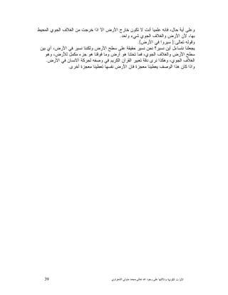 39 ‫ﺍﻟﻜﻭﻨﻴﺔ‬ ‫ﺕ‬ ‫ﺍﻵﻴﺎ‬‫ﻭﺩﻻﻟ‬‫ﺘﻬﺎ ﻋﻠﻰ ﻭﺟﻮﺩ ﺍﷲ ﺗﻌﺎﻟﻰ‬-‫ﻣﺤﻤﺪ ﻣﺘﻮﻟﻲ ﺍﻟﺸﻌﺮﺍﻭﻱ‬
‫ﺨﺭﺠﺕ‬ ‫ﺍﺫﺍ‬ ‫ﺍﻻ‬ ‫ﺍﻷﺭﺽ‬ ‫ﺨﺎﺭﺝ‬ ‫ﺘﻜﻭﻥ‬ ‫ﻻ‬ ‫ﺃﻨﺕ‬ ‫ﻋﻠﻤﻴﺎ‬ ‫ﻓﺎﻨﻪ‬ ،‫ﺤﺎﻝ‬ ‫ﺃﻴﺔ‬ ‫ﻭﻋﻠﻰ‬‫ﺍﻟﻤﺤﻴﻁ‬ ‫ﺍﻟﺠﻭﻱ‬ ‫ﺍﻟﻐﻼﻑ‬ ‫ﻤﻥ‬
‫ﻭﺍﺤﺩ‬ ‫ﺸﻲﺀ‬ ‫ﺍﻟﺠﻭﻱ‬ ‫ﻭﺍﻟﻐﻼﻑ‬ ‫ﺍﻷﺭﺽ‬ ‫ﻷﻥ‬ ،‫ﺒﻬﺎ‬.
‫ﺘﻌﺎﻟﻰ‬ ‫ﻭﻗﻭﻟﻪ‬:}‫ﺍﻷﺭﺽ‬ ‫ﻓﻲ‬ ‫ﺴﻴﺭﻭﺍ‬{.
‫ﺒﻴﻥ‬ ‫ﺃﻱ‬ ،‫ﺍﻷﺭﺽ‬ ‫ﻓﻲ‬ ‫ﻨﺴﻴﺭ‬ ‫ﻭﻟﻜﻨﻨﺎ‬ ‫ﺍﻷﺭﺽ‬ ‫ﺴﻁﺢ‬ ‫ﻋﻠﻰ‬ ‫ﺤﻘﻴﻘﺔ‬ ‫ﻨﺴﻴﺭ‬ ‫ﻨﺤﻥ‬ ‫ﻨﺴﻴﺭ؟‬ ‫ﺃﻴﻥ‬ ‫ﻨﺘﺴﺎﺀﻝ‬ ‫ﻴﺠﻌﻠﻨﺎ‬
‫ﻭﻫﻭ‬ ،‫ﻟﻸﺭﺽ‬ ‫ﻤﻜﻤﻝ‬ ‫ﺠﺯﺀ‬ ‫ﻫﻭ‬ ‫ﻓﻭﻗﻨﺎ‬ ‫ﻭﻤﺎ‬ ‫ﺃﺭﺽ‬ ‫ﻫﻭ‬ ‫ﺘﺤﺘﻨﺎ‬ ‫ﻓﻤﺎ‬ ،‫ﺍﻟﺠﻭﻱ‬ ‫ﻭﺍﻟﻐﻼﻑ‬ ‫ﺍﻷﺭﺽ‬ ‫ﺴﻁﺢ‬
‫ﺍﻟﻐﻼ‬‫ﺍﻷﺭﺽ‬ ‫ﻓﻲ‬ ‫ﺍﻻﻨﺴﺎﻥ‬ ‫ﻟﺤﺭﻜﺔ‬ ‫ﻭﺼﻔﻪ‬ ‫ﻓﻲ‬ ‫ﺍﻟﻜﺭﻴﻡ‬ ‫ﺍﻟﻘﺭﺁﻥ‬ ‫ﺘﻌﺒﻴﺭ‬ ‫ﺩﻗﺔ‬ ‫ﻨﺭﻯ‬ ‫ﻭﻫﻜﺫﺍ‬ ،‫ﺍﻟﺠﻭﻱ‬ ‫ﻑ‬.
‫ﺃﺨﺭﻯ‬ ‫ﻤﻌﺠﺯﺓ‬ ‫ﺘﻌﻁﻴﻨﺎ‬ ‫ﻨﻔﺴﻬﺎ‬ ‫ﺍﻷﺭﺽ‬ ‫ﻓﺎﻥ‬ ‫ﻤﻌﺠﺯﺓ‬ ‫ﻴﻌﻁﻴﻨﺎ‬ ‫ﺍﻟﻭﺼﻑ‬ ‫ﻫﺫﺍ‬ ‫ﻜﺎﻥ‬ ‫ﻭﺍﺫﺍ‬.
 