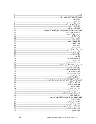 60 ‫ﺍﻟﻜﻭﻨﻴﺔ‬ ‫ﺕ‬ ‫ﺍﻵﻴﺎ‬‫ﻭﺩﻻﻟ‬‫ﺘﻬﺎ ﻋﻠﻰ ﻭﺟﻮﺩ ﺍﷲ ﺗﻌﺎﻟﻰ‬-‫ﻣﺤﻤﺪ ﻣﺘﻮﻟﻲ ﺍﻟﺸﻌﺮﺍﻭﻱ‬
‫ﺍﻟﻤﻘﺩﻤﺔ‬..........................................................................................................................................1
‫ﺍ‬‫ﻟﻔﺼﻞ ﺍﻷﻭﻝ‬‫ﻟﻤﺎﺫﺍ ﺍﻷﺩﻟﺔ ﺍﻟﻤﺎﺩﻳﺔ ﻭﺍﻟﻜﻮﻥ‬................................................................................................2
‫ﺍ‬‫ﻷﺩﻟﺔ ﻧﻮﻋﺎﻥ‬..............................................................................................................................2
‫ﺩﻟﻴﻞ ﺍﻟﺨﻠﻖ‬.................................................................................................................................4
‫ﺍ‬‫ﻟﺘﺤﺪﻱ ﺍﻻﻟﻬﻲ ﻓﻲ ﺍﻟﺨﻠﻖ‬................................................................................................................6
‫ﺩﻟﻴﻞ ﺍﻟﺜﺎﺑﺖ ﻭﺍﻟﻤﺘﺤﺮﻙ‬..................................................................................................................7
‫ﻃﻼﻗﺔ ﺍﻟﻘﺪﺭﺓ ﻓﻲ ﺍﻟﻜﻮﻥ‬.................................................................................................................8
‫ﺍﻟﻔﺼﻞ ﺍﻟﺜﺎﻧﻲ‬‫ﻳﻘﻮﻝ ﺍﷲ ﺳﺒﺤﺎﻧﻪ ﻭﺗﻌﺎﻟﻰ‬"‫ﻭﻓﻲ ﺃﻧﻔﺴﻜﻢ ﺃﻓﻼ ﺗﺒﺼﺮﻭﻥ‬"..........................................................11
‫ﺁﻳﺎﺕ ﺍﷲ ﻓﻲ ﺧﻠﻖ ﺍﻻﻧﺴﺎﻥ‬.............................................................................................................11
‫ﺃﻳﻦ ﺍﻟﺮﻭﺡ ﻓﻲ ﺟﺴﺪﻙ؟‬................................................................................................................13
‫ﻗﺪﺭﺍﺕ ﺍﻻﻧﺴﺎﻥ‬..........................................................................................................................13
‫ﺍﻻﺧﺘﻴﺎﺭ ﻭﺍﻟﻘﺪﺭﺓ‬........................................................................................................................15
‫ﺩﻟﻴﻞ ﺍﻟﻀﺤﻚ ﻭﺍﻟﺒﻜﺎء‬..................................................................................................................15
‫ﺃﻓﻌﺎﻝ ﺍﻻﻧﺴﺎﻥ‬...........................................................................................................................17
‫ﺍﻋﺠﺎﺯ ﺍﻟﻘﺮﺁﻥ‬...........................................................................................................................18
‫ﺍﻻﻧﺴﺎﻥ ﻭﺍﻟﺘﻤﻴﺰ‬.........................................................................................................................19
‫ﺍﻟﻔﺼﻞ ﺍﻟﺜﺎﻟﺚ‬‫ﺍﻟﺪﻟﻴﻞ ﺍﻟﻐﻴﺒﻲ‬...............................................................................................................21
‫ﺍﻟﻐﻴﺐ ﻧﻮﻋﺎﻥ‬............................................................................................................................21
‫ﺃﻣﺜﻠﺔ ﻣﻦ ﺍﻟﻘﺮﺁﻥ‬.........................................................................................................................23
‫ﺩﻟﻴﻞ ﺁﺧﺮ‬.................................................................................................................................25
‫ﺍﻟﻮﺟﻮﺩ ﻭﺍﺩﺭﺍﻙ ﺍﻟﻮﺟﻮﺩ‬...............................................................................................................26
‫ﺍﻟﻐﻴﺐ ﺣﻘﻴﻘﺔ‬.............................................................................................................................28
‫ﺍﷲ ﺃﺧﺒﺮﻧﺎ ﺑﻜﻨﻮﺯ ﺍﻷﺭ‬‫ﺽ‬.............................................................................................................29
‫ﺍﻟﻔﺼﻞ ﺍﻟﺮﺍﺑﻊ‬‫ﺍﻵﻳﺎﺕ ﺍﻷﺭﺿﻴﺔ ﻭﺩﻻﻟﺘﻬﺎ‬...............................................................................................31
‫ﻭﻓﻲ ﺍﻷﺭﺽ ﺁﻳﺎﺕ‬......................................................................................................................31
‫ﺍﻟﻌﻠﻢ ﻛﺎﺷﻒ‬‫ ﻗﻮﺍﻧﻴﻦ ﺍﻟﻜﻮﻥ‬............................................................................................................33
‫ﻛﻌﻨﻰ ﻛﺮﻭﻳﺔ ﺍﻷﺭﺽ‬..................................................................................................................34
‫ﺍﻟﻠﻴﻞ ﻭﺍﻟﻨﻬﺎﺭ ﻭﺟﺪﺍ ﻣﻌﺎ‬................................................................................................................35
‫ﺍﻟﺴﻴﺮ ﻓﻲ ﺍ‬‫ﻷﺭﺽ‬......................................................................................................................38
‫ﻣﻌﺠﺰﺓ ﺍﻟﺨﻠﻖ ﻓﻲ ﺍﻟﺸﺠﺮ‬..............................................................................................................40
‫ﺍﻟﻔﺼﻞ ﺍﻟﺨﺎﻣﺲ‬‫ﺍﻷﺩﻟﺔ ﺍﻟﻤﺎﺩﻳﺔ ﻓﻲ‬‫ﺃﺻﻞ ﺍﻟﻜﻮﻥ ﻭﺃﺻﻞ ﺍﻻﻧﺴﺎﻥ‬...................................................................41
‫ﻓﻲ ﺍﻷﻧﻔﺲ ﻭﺍﻵﻓﺎﻕ‬.....................................................................................................................41
‫ﺧﻠﻖ ﺍﻟﺠﻨﻴﻦ ﻓﻲ ﺍﻟﻘﺮﺁﻥ‬................................................................................................................42
‫ﺍﻟﻨﻄﻔﺔ ﻭﺍﻟﻮﺭﺍﺛﺔ‬.........................................................................................................................44
‫ﺍﻷﺻﻞ ﺍﻟﻮﺍﺣﺪ ﻟﻠﻜﻮﻥ‬..................................................................................................................46
‫ﺍﻋﺠﺎﺯ ﻳﺘﻠﻮﻩ ﺍﻋﺠﺎﺯ‬....................................................................................................................47
‫ﺍﻟﺴﻤﺎء ﻭﺍﻟﺪﺧﺎﻥ ﻭﺃﺻﻞ ﺍﻟﺨﻠﻖ‬.......................................................................................................47
‫ﻭﻓﻲ ﺍﻟﺒﺤﺎﺭ ﺃﻳﻀﺎ‬.......................................................................................................................48
‫ﺍﻟﻔﺼﻞ ﺍﻟﺴﺎﺩﺱ‬‫ﻭﻓﻲ ﻛﻞ ﺷﻲء ﻟﻪ ﺁﻳﺔ‬‫ﺗﺪﻝ ﻋﻠﻰ ﺃﻧﻪ ﻭﺍﺣﺪ‬...........................................................................51
‫ﺍﻋﺠﺎﺯﺍﺕ ﺍﻟﻘﺮﺁﻥ‬........................................................................................................................51
‫ﺍﻟﻠﻐﺔ ﺗﺪﻝ ﻋﻠﻰ ﺍﻟﻮﺟﻮﺩ‬.................................................................................................................52
‫ﺍﻟﻜﻼﻡ ﻣﻦ ﺍﻟﺴﻤﺎﻉ‬.......................................................................................................................53
‫ﻟﻔﻆ ﺍﻟﺠﻼﻟﺔ ﻭﺍﻋﺠﺎﺯ ﺍﻟﺘﺤﺪﻱ‬.........................................................................................................53
‫ﺍﻟﺘﻌﺪﺍﺩ ﺩﻟﻴﻞ ﻣﻊ ﺍﻟﻘﺮﺁﻥ‬.................................................................................................................54
‫ﺷﻬﺎﺩﺓ ﺍﻟﺘﺎﺭﻳﺦ‬...........................................................................................................................56
 