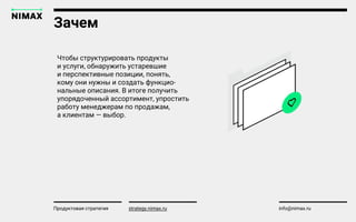 Зачем
strategy.nimax.ru info@nimax.ru
Чтобы структурировать продукты
и услуги, обнаружить устаревшие
и перспективные позиции, понять,
кому они нужны и создать функцио-
нальные описания. В итоге получить
упорядоченный ассортимент, упростить
работу менеджерам по продажам,
а клиентам — выбор.
Продуктовая стратегия strategy.nimax.ru
 