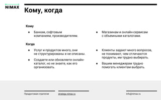 Кому, когда
strategy.nimax.ru info@nimax.ru
● Магазинам и онлайн-сервисам
с объемными каталогами.
Кому
● Банкам, софтовым
компаниям, производителям.
Продуктовая стратегия
● Клиенты задают много вопросов,
не понимают, чем отличаются
продукты, им трудно выбирать.
● Вашим менеджерам трудно
помогать клиентам выбрать.
Когда
● Услуг и продуктов много, они
не структурированы и не описаны.
● Создаете или обновляете онлайн-
каталог, но не знаете, как его
организовать.
 