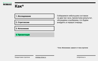 strategy.nimax.ru info@nimax.ru
1. Исследование
Продуктовая стратегия strategy.nimax.ru
Собираемся небольшим составом
на два-три часа, презентуем результат,
обсуждаем и выбираем, что будем
внедрять в первую очередь.
Как*
* Этап «Исполнение» зависит от типа стратегии
2. Стратсессии
3. Исполнение
4. Презентация
strategy.nimax.ru
 