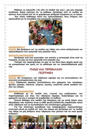 Μάθαµε το τραγούδι «Αν όλα τα παιδιά της γης», µία µία στροφή
σταδιακά. Αφού κρίναµε ότι το µάθαµε, ζητήσαµε από τα παιδιά να
κάνουν έναν κύκλο και να το χορέψουµε ρυθµικά σύµφωνα µε τα λόγια.
Στο τέλος καθίσαµε κάτω και τραγουδήσαµε τους στίχους του
τραγουδιού µε τη συνοδεία των µουσικών οργάνων.
∆ΡΑΣΤΗΡΙΟΤΗΤΑ 3Η
ΣΤΟΧΟΣ: Να ζητήσουν απ’ τα παιδιά της τάξης που είναι αλλόγλωσσα να
τραγουδήσουν ένα τραγούδι στη γλώσσα τους.
∆ΙΕΞΑΓΩΓΗ ∆ΡΑΣΤΗΡΙΟΤΗΤΑΣ
Ζητήσαµε από ένα κοριτσάκι του οποίου η καταγωγή είναι από τη
Γεωργία, να µας πει ένα τραγούδι στη γλώσσα της.
Ύστερα την παροτρύναµε να µας το πει δυο-τρεις φορές αργά για
να µπορέσουµε και εµείς να το µάθουµε και να τραγουδήσουµε µαζί
της.
ΠΑΙΔΙ ΚΑΙ ΠΕΡΙΒΑΛΛΟΝ
ΓΕΩΓΡΑΦΙΑ
∆ΡΑΣΤΗΡΙΟΤΗΤΑ 1Η
ΣΤΟΧΟΣ: Να γνωρίσουν την υδρόγειο σφαίρα και να κατανοήσουν ότι
αποτελεί αναπαράσταση της γης.
ΥΛΙΚΑ: Υδρόγειος σφαίρα, αυτοκόλλητα στα χρώµατα των τεσσάρων
φυλών (µαύρο, κόκκινο, κίτρινο, λευκό), εποπτικό υλικό παιδιών απ’
όλο τον κόσµο.
∆ΙΕΞΑΓΩΓΗ ∆ΡΑΣΤΗΡΙΟΤΗΤΑΣ
Καθίσαµε µε τα παιδιά στη «γωνιά της συζήτησης» και
παρατηρήσαµε για λίγο την υδρόγειο σφαίρα. Συζητήσαµε για τα
χρώµατα της και τι µπορεί να συµβολίζει το καθένα.
Έπειτα δείξαµε στα παιδιά της Ηπείρους και µε απλά λόγια τους
εξηγήσαµε που περίπου είναι η κάθε φυλή κολλώντας παράλληλα πάνω
στην υδρόγειο και το αυτοκόλλητο του αντίστοιχου χρώµατος.
Για την καλύτερη εµπέδωση των πληροφοριών παρουσιάσαµε
εποπτικό υλικό µε παιδιά απ’ όλο τον κόσµο και ζητήσαµε απ’ τα παιδιά
της τάξης να µας δείξουν στην υδρόγειο που µένουν και σε ποια φυλή
ανήκουν.
 