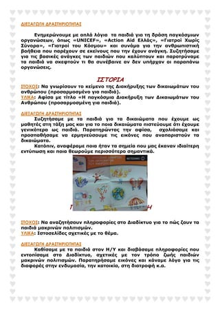 ∆ΙΕΞΑΓΩΓΗ ∆ΡΑΣΤΗΡΙΟΤΗΤΑΣ
Ενηµερώνουµε µε απλά λόγια τα παιδιά για τη δράση παγκόσµιων
οργανώσεων, όπως «UNICEF», «Action Aid Ελλάς», «Γιατροί Χωρίς
Σύνορα», «Γιατροί του Κόσµου» και συνάµα για την ανθρωπιστική
βοήθεια που παρέχουν σε εκείνους που την έχουν ανάγκη. Συζητήσαµε
για τις βασικές ανάγκες των παιδιών που καλύπτουν και παροτρύναµε
τα παιδιά να σκεφτούν τι θα συνέβαινε αν δεν υπήρχαν οι παραπάνω
οργανώσεις.
ΙΣΤΟΡΙΑ
ΣΤΟΧΟΣ: Να γνωρίσουν το κείµενο της ∆ιακήρυξης των δικαιωµάτων του
ανθρώπου (προσαρµοσµένο για παιδιά).
ΥΛΙΚΑ: Αφίσα µε τίτλο «Η παγκόσµια ∆ιακήρυξη των ∆ικαιωµάτων του
Ανθρώπου (προσαρµοσµένη για παιδιά).
∆ΙΕΞΑΓΩΓΗ ∆ΡΑΣΤΗΡΙΟΤΗΤΑΣ
Συζητήσαµε µε τα παιδιά για τα δικαιώµατα που έχουµε ως
µαθητές στη τάξη µας και για το ποια δικαιώµατα πιστεύουµε ότι έχουµε
γενικότερα ως παιδιά. Παρατηρώντας την αφίσα, σχολιάσαµε και
προσπαθήσαµε να ερµηνεύσουµε τις εικόνες που αναπαριστούν τα
δικαιώµατα.
Κατόπιν, αναφέραµε ποια ήταν τα σηµεία που µας έκαναν ιδιαίτερη
εντύπωση και ποια θεωρούµε περισσότερο σηµαντικά.
ΠΑΙΔΙ ΚΑΙ ΠΛΗΡΟΦΟΡΙΚΗ
ΣΤΟΧΟΣ: Να αναζητήσουν πληροφορίες στο ∆ιαδίκτυο για το πώς ζουν τα
παιδιά µακρινών πολιτισµών.
ΥΛΙΚΑ: Ιστοσελίδες σχετικές µε το θέµα.
∆ΙΕΞΑΓΩΓΗ ∆ΡΑΣΤΗΡΙΟΤΗΤΑΣ
Καθίσαµε µε τα παιδιά στον Η/Υ και διαβάσαµε πληροφορίες που
εντοπίσαµε στο ∆ιαδίκτυο, σχετικές µε τον τρόπο ζωής παιδιών
µακρινών πολιτισµών. Παρατηρήσαµε εικόνες και κάναµε λόγο για τις
διαφορές στην ενδυµασία, την κατοικία, στη διατροφή κ.α.
 