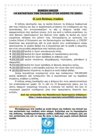 ΕΚΘΕΣΗ UNICEF
«Η ΚΑΤΑΣΤΑΣΗ ΤΩΝ ΠΑΙ∆ΙΩΝ ΣΤΟΝ ΚΟΣΜΟ ΤΟ 2005»
Οι επτά θανάσιµες στερήσεις
ΗΗΗΗ έκθεση υποστηρίζει πως τα παιδιά βιώνουν τη φτώχεια διαφορετικάέκθεση υποστηρίζει πως τα παιδιά βιώνουν τη φτώχεια διαφορετικάέκθεση υποστηρίζει πως τα παιδιά βιώνουν τη φτώχεια διαφορετικάέκθεση υποστηρίζει πως τα παιδιά βιώνουν τη φτώχεια διαφορετικά
από τους ενήλικες και πως οι παραδοσιακές μετρήσεις του εισοδήματος και τηςαπό τους ενήλικες και πως οι παραδοσιακές μετρήσεις του εισοδήματος και τηςαπό τους ενήλικες και πως οι παραδοσιακές μετρήσεις του εισοδήματος και τηςαπό τους ενήλικες και πως οι παραδοσιακές μετρήσεις του εισοδήματος και της
κατανάλωσης δεν αντικατοπτρίζουνκατανάλωσης δεν αντικατοπτρίζουνκατανάλωσης δεν αντικατοπτρίζουνκατανάλωσης δεν αντικατοπτρίζουν το πώς η φτώχεια επιδρά στηντο πώς η φτώχεια επιδρά στηντο πώς η φτώχεια επιδρά στηντο πώς η φτώχεια επιδρά στην
πραγματικότητα στην παιδική ηλικία. Αντί για αυτό ηπραγματικότητα στην παιδική ηλικία. Αντί για αυτό ηπραγματικότητα στην παιδική ηλικία. Αντί για αυτό ηπραγματικότητα στην παιδική ηλικία. Αντί για αυτό η έκθεση αναπτύσσει τιςέκθεση αναπτύσσει τιςέκθεση αναπτύσσει τιςέκθεση αναπτύσσει τις
επτά βασικές «αποστερήσεις»επτά βασικές «αποστερήσεις»επτά βασικές «αποστερήσεις»επτά βασικές «αποστερήσεις» που βιώνουν στην πράξη τα παιδιά και έχουνπου βιώνουν στην πράξη τα παιδιά και έχουνπου βιώνουν στην πράξη τα παιδιά και έχουνπου βιώνουν στην πράξη τα παιδιά και έχουν
ισχυρισχυρισχυρισχυρότατη επίδραση στο μέλλον τους.ότατη επίδραση στο μέλλον τους.ότατη επίδραση στο μέλλον τους.ότατη επίδραση στο μέλλον τους. Συνεργαζόμενη με ερευνητές τουΣυνεργαζόμενη με ερευνητές τουΣυνεργαζόμενη με ερευνητές τουΣυνεργαζόμενη με ερευνητές του
LondonLondonLondonLondon SchoolSchoolSchoolSchool ofofofof EconomicsEconomicsEconomicsEconomics και του Πανεπιστημίου του Μπρίστολ, ηκαι του Πανεπιστημίου του Μπρίστολ, ηκαι του Πανεπιστημίου του Μπρίστολ, ηκαι του Πανεπιστημίου του Μπρίστολ, η UNICEFUNICEFUNICEFUNICEF
διαπίστωσε πως περισσόδιαπίστωσε πως περισσόδιαπίστωσε πως περισσόδιαπίστωσε πως περισσότερα από τα μισά παιδιά στον αναπτυσσόμενο κόσμοτερα από τα μισά παιδιά στον αναπτυσσόμενο κόσμοτερα από τα μισά παιδιά στον αναπτυσσόμενο κόσμοτερα από τα μισά παιδιά στον αναπτυσσόμενο κόσμο
αποστερούνται σε μεγάλο βαθμό ένα ή περισσότερα από τα αγαθά ή υπηρεσίεςαποστερούνται σε μεγάλο βαθμό ένα ή περισσότερα από τα αγαθά ή υπηρεσίεςαποστερούνται σε μεγάλο βαθμό ένα ή περισσότερα από τα αγαθά ή υπηρεσίεςαποστερούνται σε μεγάλο βαθμό ένα ή περισσότερα από τα αγαθά ή υπηρεσίες
που είναι στοιχειωδώς απαραίτητα στην παιδική ηλικία.που είναι στοιχειωδώς απαραίτητα στην παιδική ηλικία.που είναι στοιχειωδώς απαραίτητα στην παιδική ηλικία.που είναι στοιχειωδώς απαραίτητα στην παιδική ηλικία.
640.000.000640.000.000640.000.000640.000.000 παιδιά εν έχουν ικανοποιητική στέγη.παιδιά εν έχουν ικανοποιητική στέγη.παιδιά εν έχουν ικανοποιητική στέγη.παιδιά εν έχουν ικανοποιητική στέγη.
500.000.000500.000.000500.000.000500.000.000 παιδιά δεν έχουπαιδιά δεν έχουπαιδιά δεν έχουπαιδιά δεν έχουν πρόσβαση σε εγκαταστάσεις υγιεινής.ν πρόσβαση σε εγκαταστάσεις υγιεινής.ν πρόσβαση σε εγκαταστάσεις υγιεινής.ν πρόσβαση σε εγκαταστάσεις υγιεινής.
400.000.000400.000.000400.000.000400.000.000 παιδιά δεν έχουν πρόσβαση σε ασφαλές νερό.παιδιά δεν έχουν πρόσβαση σε ασφαλές νερό.παιδιά δεν έχουν πρόσβαση σε ασφαλές νερό.παιδιά δεν έχουν πρόσβαση σε ασφαλές νερό.
300.000.000300.000.000300.000.000300.000.000 παιδιά στερούνται πληροφόρησης (τηλεόραση, ραδιόφωνο ήπαιδιά στερούνται πληροφόρησης (τηλεόραση, ραδιόφωνο ήπαιδιά στερούνται πληροφόρησης (τηλεόραση, ραδιόφωνο ήπαιδιά στερούνται πληροφόρησης (τηλεόραση, ραδιόφωνο ή
εφημερίδα).εφημερίδα).εφημερίδα).εφημερίδα).
270.000.000270.000.000270.000.000270.000.000 παιδιά δεν έχουν πρόσβαση σε βασικές υπηρεσίες υγείας.παιδιά δεν έχουν πρόσβαση σε βασικές υπηρεσίες υγείας.παιδιά δεν έχουν πρόσβαση σε βασικές υπηρεσίες υγείας.παιδιά δεν έχουν πρόσβαση σε βασικές υπηρεσίες υγείας.
140.000.000140.000.000140.000.000140.000.000 παιδιά, η πλειοψηφία κορίτσια, δεν έχουν πάει ποτέ σχολείο.παιδιά, η πλειοψηφία κορίτσια, δεν έχουν πάει ποτέ σχολείο.παιδιά, η πλειοψηφία κορίτσια, δεν έχουν πάει ποτέ σχολείο.παιδιά, η πλειοψηφία κορίτσια, δεν έχουν πάει ποτέ σχολείο.
90.000.00090.000.00090.000.00090.000.000 παιδιά στερούνται το φαγητό σε πολύ σοβαρό βαθμό.παιδιά στερούνται το φαγητό σε πολύ σοβαρό βαθμό.παιδιά στερούνται το φαγητό σε πολύ σοβαρό βαθμό.παιδιά στερούνται το φαγητό σε πολύ σοβαρό βαθμό.
Ακόμα περισσότερο ανησυχητικό είναι πως τουλάχιστον 700.000.000Ακόμα περισσότερο ανησυχητικό είναι πως τουλάχιστον 700.000.000Ακόμα περισσότερο ανησυχητικό είναι πως τουλάχιστον 700.000.000Ακόμα περισσότερο ανησυχητικό είναι πως τουλάχιστον 700.000.000
παιδιά υποφέρουν από τουλάχιστον δύο ή περισσότερες από τις παραπάνωπαιδιά υποφέρουν από τουλάχιστον δύο ή περισσότερες από τις παραπάνωπαιδιά υποφέρουν από τουλάχιστον δύο ή περισσότερες από τις παραπάνωπαιδιά υποφέρουν από τουλάχιστον δύο ή περισσότερες από τις παραπάνω
στερήσεις, αναφέρει η έκθεση.στερήσεις, αναφέρει η έκθεση.στερήσεις, αναφέρει η έκθεση.στερήσεις, αναφέρει η έκθεση.
Η έκθεση επίσης ξεκαθαρίζει πως η φτώχεια δεν είναι αποκλειστικότηταΗ έκθεση επίσης ξεκαθαρίζει πως η φτώχεια δεν είναι αποκλειστικότηταΗ έκθεση επίσης ξεκαθαρίζει πως η φτώχεια δεν είναι αποκλειστικότηταΗ έκθεση επίσης ξεκαθαρίζει πως η φτώχεια δεν είναι αποκλειστικότητα
των αναπτυσσόμενων χωρών. Σε 11 από τις 15 βιομηχανικές χώρες, για τιςτων αναπτυσσόμενων χωρών. Σε 11 από τις 15 βιομηχανικές χώρες, για τιςτων αναπτυσσόμενων χωρών. Σε 11 από τις 15 βιομηχανικές χώρες, για τιςτων αναπτυσσόμενων χωρών. Σε 11 από τις 15 βιομηχανικές χώρες, για τις
οποίες υπάρχουν συγκρίσιμα στοιχεία, η αναλογία των παιδιών που ζουν σεοποίες υπάρχουν συγκρίσιμα στοιχεία, η αναλογία των παιδιών που ζουν σεοποίες υπάρχουν συγκρίσιμα στοιχεία, η αναλογία των παιδιών που ζουν σεοποίες υπάρχουν συγκρίσιμα στοιχεία, η αναλογία των παιδιών που ζουν σε
νοικοκυριά χαμνοικοκυριά χαμνοικοκυριά χαμνοικοκυριά χαμηλού εισοδήματος μέσα στην προηγούμενη δεκαετία έχειηλού εισοδήματος μέσα στην προηγούμενη δεκαετία έχειηλού εισοδήματος μέσα στην προηγούμενη δεκαετία έχειηλού εισοδήματος μέσα στην προηγούμενη δεκαετία έχει
ανέλθει.ανέλθει.ανέλθει.ανέλθει.
Από την ιστοσελίδα του Μακεδονικού Πρακτορείου Ειδήσεων:
http://www.mpa.gr/specials/unicef2005/seven.htm
∆ΙΕΞΑΓΩΓΗ ∆ΡΑΣΤΗΡΙΟΤΗΤΑΣ
Μεταφέρουµε στα παιδιά µε απλά λόγια την έκθεση της Unicef για
την κατάσταση των παιδιών στον κόσµο. Συζητάµε για το περιεχόµενο
της έκθεσης, προβληµατιστήκαµε καθώς εκθέσαµε τις απόψεις µας για
την κατάσταση και για το πώς θα ήταν η ζωή µας χωρίς κάποια βασικά
αγαθά.
 