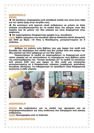 ∆ΡΑΣΤΗΡΙΟΤΗΤΑ 3Η
ΣΤΟΧΟΙ:
☻ Να ζητήσουν πληροφορίες από αλλοδαπά παιδιά που είναι στην τάξη
για τον τρόπο ζωής στην πατρίδα τους.
☻ Να ακούσουν από ηχητικό υλικό ανθρώπους να µιλούν σε άλλη
γλώσσα συνειδητοποιώντας ότι τα παιδιά όλου του κόσµου είναι ίδια
παρόλο που δε µιλούν την ίδια γλώσσα και είναι διαφορετικά στην
εµφάνιση.
☻ Να παρατηρήσουν διαφορετικές γραφές (π.χ. σουηδικά).
ΥΛΙΚΑ: Βιβλίο γραµµένο στα σουηδικά (Barna Hedenhos Bertil Almqvist)
και DVD µε θέµα: «Η Πίπη η Φακιδοµύτη, µεταγλωττισµένο σε 4
γλώσσες.
∆ΙΕΞΑΓΩΓΗ ∆ΡΑΣΤΗΡΙΟΤΗΤΑΣ
∆είξαµε τις εικόνες ενός βιβλίου που µας έφερε ένα παιδί από
Σουηδία και εξηγήσαµε στα παιδιά πως δεν µιλάµε όλοι στο κόσµο την
ίδια γλώσσα και ούτε γράφουµε µε τον ίδιο τρόπο.
Παρακινήσαµε τα παιδιά να παρατηρήσουν το διαφορετικό αυτό
τρόπο γραφής και να κατανοήσουν το περιεχόµενο τους βιβλίου µέσω
της εικονογράφησης του. Ύστερα ζητήσαµε απ’ τα παιδιά να ακούσουν
από κάποιο DVD που µας έφερε το ίδιο παιδί µια ιστοριούλα
µεταγλωττισµένη σε 4 διαφορετικές γλώσσες (νορβηγικά, φιλανδικά,
σουηδικά, δανέζικα). Τα ενθαρρύναµε να προσέξουν πόσο διαφορετικά
ακούγεται η κάθε γλώσσα.
∆ΡΑΣΤΗΡΙΟΤΗΤΑ 4Η
ΣΤΟΧΟΣ: Να συζητήσουν για τα παιδιά των φαναριών και να
επιχειρηµατολογήσουν για τους κινδύνους που διατρέχουν από κακούς
ανθρώπους.
ΥΛΙΚΟ: Φωτογραφίες από το Internet.
∆ΙΕΞΑΓΩΓΗ ∆ΡΑΣΤΗΡΙΟΤΗΤΑΣ:
 