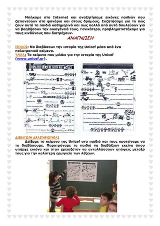 Μπήκαµε στο Internet και αναζητήσαµε εικόνες παιδιών που
ζητιανεύουν στα φανάρια και στους δρόµους. Συζητήσαµε για το πώς
ζουν αυτά τα παιδιά καθηµερινά και πως πολλά από αυτά δουλεύουν για
να βοηθήσουν την οικογένειά τους. Γενικότερα, προβληµατιστήκαµε για
τους κινδύνους που διατρέχουν.
ΑΝΑΓΝΩΣΗ
ΣΤΟΧΟΣ: Να διαβάσουν την ιστορία της Unicef µέσα από ένα
πολυτροπικό κείµενο.
ΥΛΙΚΑ: Το κείµενο που µιλάει για την ιστορία της Unicef
(www.unicef.gr).
∆ΙΕΞΑΓΩΓΗ ∆ΡΑΣΤΗΡΙΟΤΗΤΑΣ
∆είξαµε το κείµενο της Unicef στα παιδιά και τους προτείναµε να
το διαβάσουµε. Παροτρύναµε τα παιδιά να διαβάζουν εκείνα όπου
υπήρχε εικόνα και όταν χρειαζόταν να ανταλλάσσουν απόψεις µεταξύ
τους για την καλύτερη ερµηνεία των λέξεων.
 