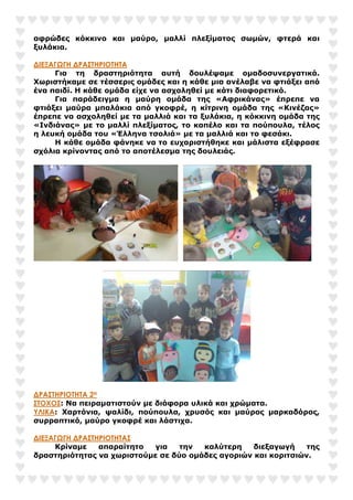 αφρώδες κόκκινο και µαύρο, µαλλί πλεξίµατος σωµών, φτερά και
ξυλάκια.
∆ΙΕΞΑΓΩΓΗ ∆ΡΑΣΤΗΡΙΟΤΗΤΑ
Για τη δραστηριότητα αυτή δουλέψαµε οµαδοσυνεργατικά.
Χωριστήκαµε σε τέσσερις οµάδες και η κάθε µια ανέλαβε να φτιάξει από
ένα παιδί. Η κάθε οµάδα είχε να ασχοληθεί µε κάτι διαφορετικό.
Για παράδειγµα η µαύρη οµάδα της «Αφρικάνας» έπρεπε να
φτιάξει µαύρα µπαλάκια από γκοφρέ, η κίτρινη οµάδα της «Κινέζας»
έπρεπε να ασχοληθεί µε τα µαλλιά και τα ξυλάκια, η κόκκινη οµάδα της
«Ινδιάνας» µε το µαλλί πλεξίµατος, το καπέλο και τα πούπουλα, τέλος
η λευκή οµάδα του «Έλληνα τσολιά» µε τα µαλλιά και το φεσάκι.
Η κάθε οµάδα φάνηκε να το ευχαριστήθηκε και µάλιστα εξέφρασε
σχόλια κρίνοντας από το αποτέλεσµα της δουλειάς.
∆ΡΑΣΤΗΡΙΟΤΗΤΑ 2Η
ΣΤΟΧΟΣ: Να πειραµατιστούν µε διάφορα υλικά και χρώµατα.
ΥΛΙΚΑ: Χαρτόνια, ψαλίδι, πούπουλα, χρυσός και µαύρος µαρκαδόρος,
συρραπτικό, µαύρο γκοφρέ και λάστιχα.
∆ΙΕΞΑΓΩΓΗ ∆ΡΑΣΤΗΡΙΟΤΗΤΑΣ
Κρίναµε απαραίτητο για την καλύτερη διεξαγωγή της
δραστηριότητας να χωριστούµε σε δύο οµάδες αγοριών και κοριτσιών.
 