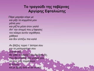 Το τραγούδι της ταβέρνας
Αργύρης Εφταλιώτης
Πάρε μαχαίρι κόψε με
και ρίξε τα κομμάτια μου
μάτια μου
και ρίξ'τα μέσα στον γιαλό
Απ’ την στιγμή που μ’άφησες
τον κόσμο αυτόν σιχάθηκα,
χάθηκα
και δεν ελπίζω πια καλό
Αν βάζεις τώρα τ’ άσπρα σου
και τα μαλαματένια σου
έννοια σου
θα 'ρθει ο καιρός που θα θρηνείς,
που θα σταθείς στο μνήμα μου
να πεις ένα παράπονο
κι άπονο
κα με βρεις όσο κι αν πονείς
 