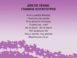 ΔΕΝ ΣΕ ΞΕΧΝΩ
ΓΙΑΝΝΗΣ ΚΟΥΝΤΟΥΡΗΣ
Κι αν η γαλάζια θάλασσα
Γλυκιά μου μας χωρίζει
Κι αν φεύγουνε λυπητερές
Οι μέρες μας , ωιμέ!
Δεν σε ξεχνώ , δεν σε ξεχνώ
Κάτι κρυφά μου λέει
Πως μ’ αγαπάς, πως χάνεσαι
Μικρούλα μου για με.
 