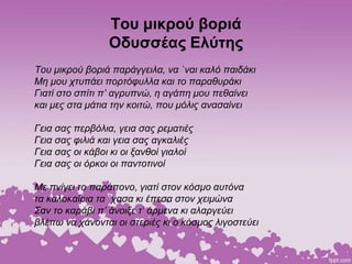 Του μικρού βοριά
Οδυσσέας Ελύτης
Του μικρού βοριά παράγγειλα, να `ναι καλό παιδάκι
Μη μου χτυπάει πορτόφυλλα και το παραθυράκι
Γιατί στο σπίτι π’ αγρυπνώ, η αγάπη μου πεθαίνει
και μες στα μάτια την κοιτώ, που μόλις ανασαίνει
Γεια σας περβόλια, γεια σας ρεματιές
Γεια σας φιλιά και γεια σας αγκαλιές
Γεια σας οι κάβοι κι οι ξανθοί γιαλοί
Γεια σας οι όρκοι οι παντοτινοί
Με πνίγει το παράπονο, γιατί στον κόσμο αυτόνα
τα καλοκαίρια τα `χασα κι έπεσα στον χειμώνα
Σαν το καράβι π’ άνοιξε τ’ άρμενα κι αλαργεύει
βλέπω να χάνονται οι στεριές κι ο κόσμος λιγοστεύει
 