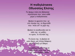 Η ποδηλάτισσα
Οδυσσέας Ελύτης
Το δρόμο πλάι στη θάλασσα
περπάτησα που `κανε κάθε
μέρα η ποδηλάτισσα.
Βρήκα τα φρούτα που `χε
στο πανέρι της, το δαχτυλίδι
που `πεσε απ’ το χέρι της.
Βρήκα το κουδουνάκι και το
σάλι της, τις ρόδες,
το τιμόνι, το πεντάλι της.
Τη ζώνη της, τη βρήκα σε
μιαν άκρη, μια πέτρα διάφανη
που `μοιαζε με δάκρυ.
Τα μάζεψα ένα ένα και τα
κράτησα κι έλεγα πού `ναι
πού `ναι η ποδηλάτισσα.
 