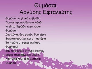 Θυμάσαι;
Αργύρης Εφταλιώτης
Θυμάσαι το γλυκό το βράδυ
Που σε πρωτοείδα στο λιβάδι
Κι είπα, Νεράιδα τάχα νάσαι;
Θυμάσαι;
Δυο λόγια, δυο ματιές, δυο χέρια
Σφιχτοπιασμένα, και στ΄ αστέρια
Το πρώτο μ΄ έφερε φιλί σου
Θυμήσου!
Σαν τις χρυσές στιγμές εκείνες,
Μέρες περάσανε και μήνες.
Και τώρα λέω, α δε λυπάσαι,
Θυμάσαι;
 