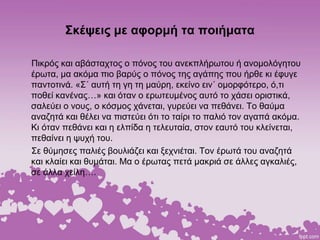 Σκέψεις με αφορμή τα ποιήματα
Πικρός και αβάσταχτος ο πόνος του ανεκπλήρωτου ή ανομολόγητου
έρωτα, μα ακόμα πιο βαρύς ο πόνος της αγάπης που ήρθε κι έφυγε
παντοτινά. «Σ΄ αυτή τη γη τη μαύρη, εκείνο ειν΄ ομορφότερο, ό,τι
ποθεί κανένας…» και όταν ο ερωτευμένος αυτό το χάσει οριστικά,
σαλεύει ο νους, ο κόσμος χάνεται, γυρεύει να πεθάνει. Το θαύμα
αναζητά και θέλει να πιστεύει ότι το ταίρι το παλιό τον αγαπά ακόμα.
Κι όταν πεθάνει και η ελπίδα η τελευταία, στον εαυτό του κλείνεται,
πεθαίνει η ψυχή του.
Σε θύμησες παλιές βουλιάζει και ξεχνιέται. Τον έρωτά του αναζητά
και κλαίει και θυμάται. Μα ο έρωτας πετά μακριά σε άλλες αγκαλιές,
σε άλλα χείλη….
 