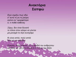 Ανακτόρια
Σαπφώ
Εγώ νομίζω πως εδώ
σ’ αυτή τη γη τη μαύρη
εκείνο ειν’ ομορφότερο
ό, τι ποθεί καθένας
Ξέρω, δεν είναι δυνατό
το τέλειο στον κόσμο να γίνεται
μα μοναχά το λίγο κυνηγάμε
Κι είναι απλό, πολύ απλό
όλοι να με νοήσουν
Εύκολη, πολύ εύκολη ειν’ η καρδιά του ανθρώπου
και θέλει να `χει στη στιγμή ό,τι ο νους του βάζει
 