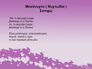 Μεσάνυχτα ( Νυχτωδία )
Σαπφώ
Να, το φεγγάρι έγειρε,
βασίλεψε κι η Πούλια,
να, το φεγγάρι έγειρε,
βασίλεψε κι η Πούλια.
Είναι μεσάνυχτα, είναι μεσάνυχτα,
περνά, περνά η ώρα,
κι εγώ κοιμάμαι μόνη μου.
 