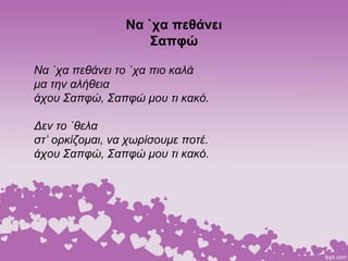 Να `χα πεθάνει
Σαπφώ
Να `χα πεθάνει το `χα πιο καλά
μα την αλήθεια
άχου Σαπφώ, Σαπφώ μου τι κακό.
Δεν το `θελα
στ’ ορκίζομαι, να χωρίσουμε ποτέ.
άχου Σαπφώ, Σαπφώ μου τι κακό.
 