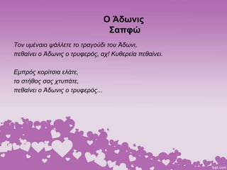 Ο Άδωνις
Σαπφώ
Τον υμέναιο ψάλλετε το τραγούδι του Άδωνι,
πεθαίνει ο Άδωνις ο τρυφερός, αχ! Κυθερεία πεθαίνει.
Εμπρός κορίτσια ελάτε,
το στήθος σας χτυπάτε,
πεθαίνει ο Άδωνις ο τρυφερός...
 