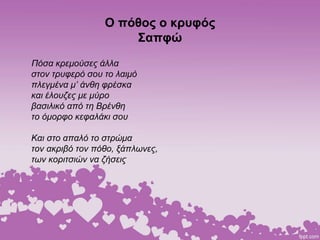 Ο πόθος ο κρυφός
Σαπφώ
Πόσα κρεμούσες άλλα
στον τρυφερό σου το λαιμό
πλεγμένα μ’ άνθη φρέσκα
και έλουζες με μύρο
βασιλικό από τη Βρένθη
το όμορφο κεφαλάκι σου
Και στο απαλό το στρώμα
τον ακριβό τον πόθο, ξάπλωνες,
των κοριτσιών να ζήσεις
 
