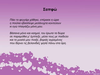 Σαπφώ
Πάει το φεγγάρι χάθηκε, επέρασε η ώρα
η πούλια εβασίλεψε μεσάνυχτα κοντεύουν
κι εγώ πλαγιάζω μόνη μου.
Βάσανα μόνο και καημοί, του έρωτα τα δώρα
σε παραμύθια μ’ έμπλεξε, μέσα τους με παιδεύει
και το μυαλό μου τίναξε, βοριάς αγριεμένος
που δέρνει τις βελανιδιές ψηλά πάνω στα όρη.
 