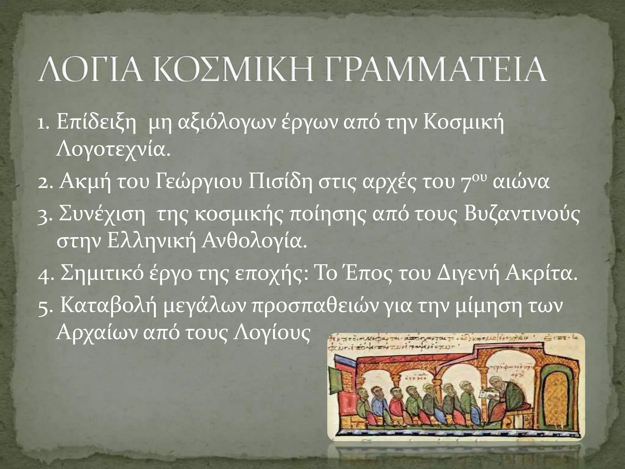 1. Επίδειξη μη αξιόλογων έργων από την Κοσμική
Λογοτεχνία.
2. Ακμή του Γεώργιου Πισίδη στις αρχές του 7ου αιώνα
3. Συνέχιση της κοσμικής ποίησης από τους Βυζαντινούς
στην Ελληνική Ανθολογία.
4. Σημιτικό έργο της εποχής: To Έπος του Διγενή Ακρίτα.
5. Καταβολή μεγάλων προσπαθειών για την μίμηση των
Αρχαίων από τους Λογίους
 