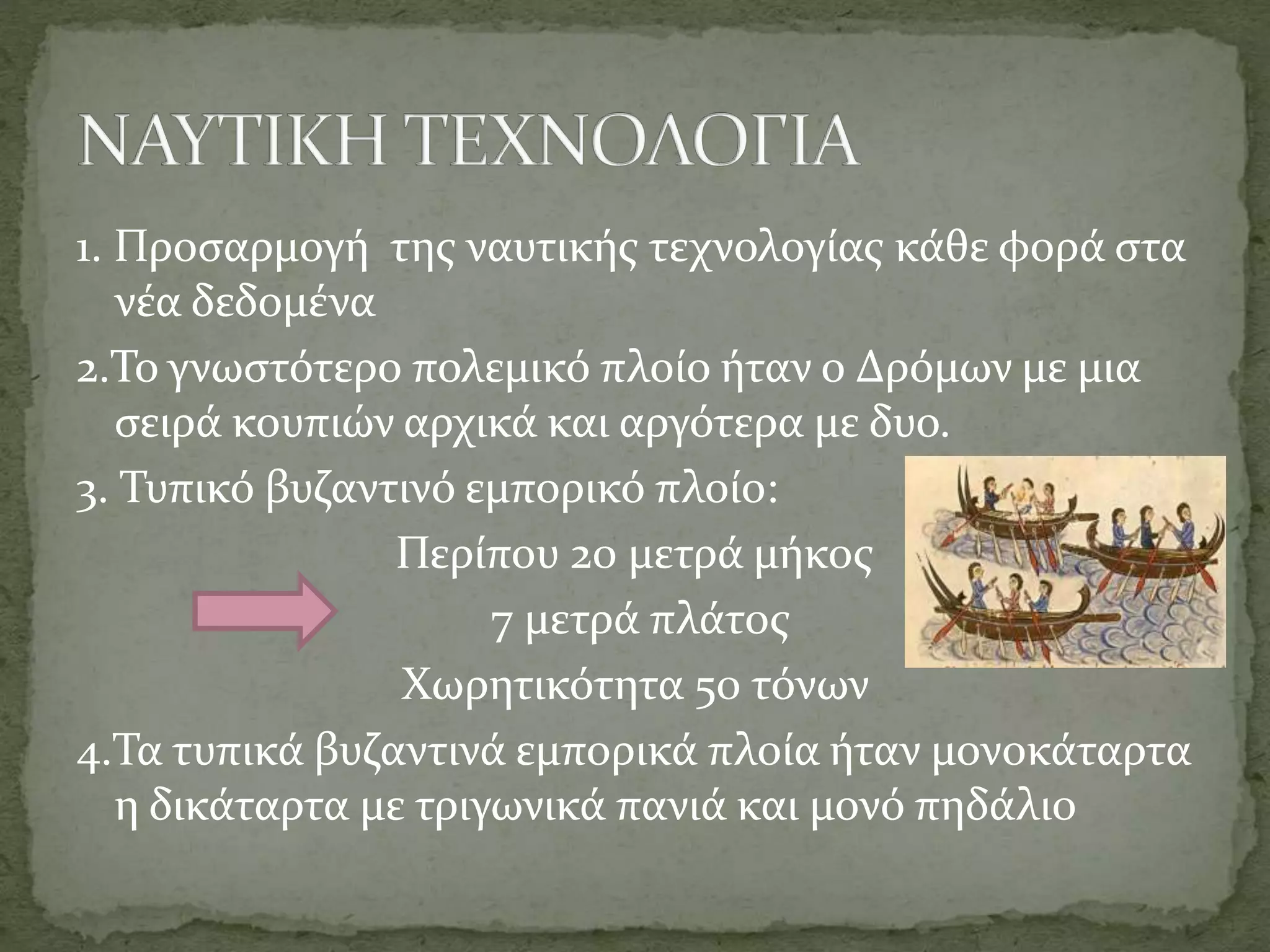 1. Προσαρμογή της ναυτικής τεχνολογίας κάθε φορά στα
νέα δεδομένα
2.Το γνωστότερο πολεμικό πλοίο ήταν ο Δρόμων με μια
σειρά κουπιών αρχικά και αργότερα με δυο.
3. Τυπικό βυζαντινό εμπορικό πλοίο:
Περίπου 20 μετρά μήκος
7 μετρά πλάτος
Χωρητικότητα 50 τόνων
4.Τα τυπικά βυζαντινά εμπορικά πλοία ήταν μονοκάταρτα
η δικάταρτα με τριγωνικά πανιά και μονό πηδάλι0
 