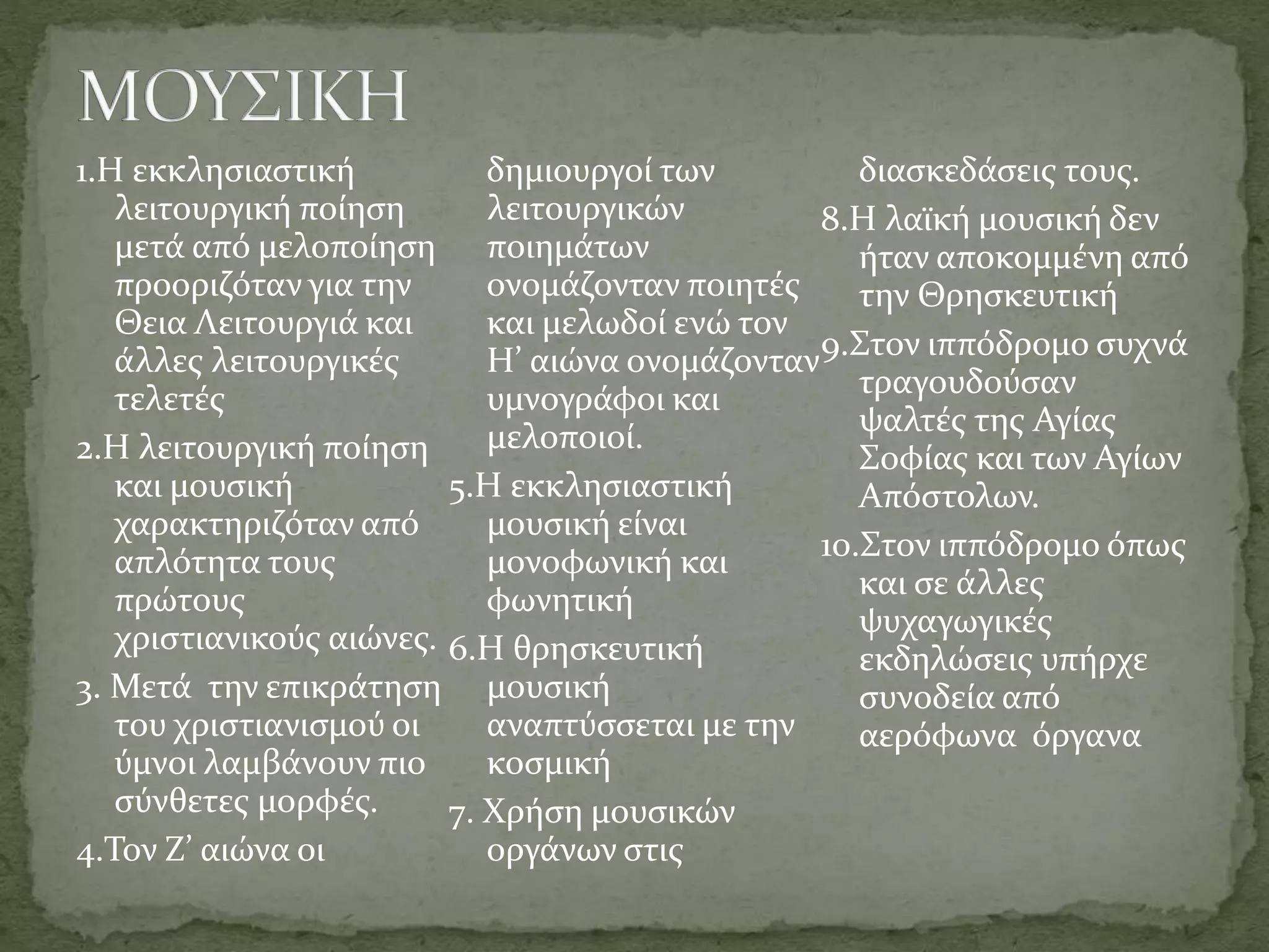 1.Η εκκλησιαστική
λειτουργική ποίηση
μετά από μελοποίηση
προοριζόταν για την
Θεια Λειτουργιά και
άλλες λειτουργικές
τελετές
2.Η λειτουργική ποίηση
και μουσική
χαρακτηριζόταν από
απλότητα τους
πρώτους
χριστιανικούς αιώνες.
3. Μετά την επικράτηση
του χριστιανισμού οι
ύμνοι λαμβάνουν πιο
σύνθετες μορφές.
4.Τον Ζ’ αιώνα οι
δημιουργοί των
λειτουργικών
ποιημάτων
ονομάζονταν ποιητές
και μελωδοί ενώ τον
Η’ αιώνα ονομάζονταν
υμνογράφοι και
μελοποιοί.
5.Η εκκλησιαστική
μουσική είναι
μονοφωνική και
φωνητική
6.Η θρησκευτική
μουσική
αναπτύσσεται με την
κοσμική
7. Χρήση μουσικών
οργάνων στις
διασκεδάσεις τους.
8.Η λαϊκή μουσική δεν
ήταν αποκομμένη από
την Θρησκευτική
9.Στον ιππόδρομο συχνά
τραγουδούσαν
ψαλτές της Αγίας
Σοφίας και των Αγίων
Απόστολων.
10.Στον ιππόδρομο όπως
και σε άλλες
ψυχαγωγικές
εκδηλώσεις υπήρχε
συνοδεία από
αερόφωνα όργανα
 