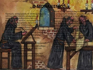 Ο ΜΟΝΑΧΙΣΜΟΣ
 Ορισμός: αναχώρηση σε κάποια έρημο ή
κάποιο ακατοίκητο μέρος μακριά από
τους άλλους ανθρώπους και τα
εγκόσμια. Γι’ αυτό κ’ ονομάστηκαν
μοναχοί, αναχωρητές, ερημίτες ή
ασκητές, αφού υπέβαλλαν τον εαυτό
τους σε δοκιμασίες όπως νηστεία,
συνεχή προσευχή , αϋπνία.
 Τον 4ο αιώνα π.Χ στην Αίγυπτο ξεκίνησε
το μοναχικό κίνημα. Είχε δύο μορφές:
1. Την μοναχική (πρότυπο ο άγιος
Αντώνιος)
2. Την κοινοβιακή (ιδρυτής ο Παχώμιος).
 Στη συνέχεια ο μοναχισμός απλώθηκε
στην Εγγύς Ανατολή κ’ σε όλο τον
χριστιανικό κόσμο.
 Με την ίδρυση των μοναστηριών ο
κοινοβιακός οργανώθηκε καλύτερα.
 Μετά την αναστήλωση των εικόνων
ο μοναχισμός γνώρισε μεγάλη ακμή
κ’ έτσι αυξήθηκε κ’ ο αριθμός των
μοναστηριών.
 Πολλές περιοχές όπως ο Όλυμπος
της Βιθυνίας κ’ η Καππαδοκία
καλύφθηκαν με μοναστήρια.
 Το πιο σημαντικό όμως μοναστικό
κέντρο είναι το Άγιο Όρος στη
χερσόνησο του Άθω. Από τον 9ο
αιώνα υπήρχε σημαντική μοναχική
κοινότητα η οποία εξελίχθηκε σε
μοναστική πλατεία με τις ιδρύσεις
νέων μοναστηριών και χάρη στα
προνόμια που παραχώρησαν ο
Βασίλειος Α’, ο Νικηφόρος Φωκάς, ο
Ιωάννης Τζιμισκής κ’ άλλοι
Βυζαντινοί αυτοκράτορες.
 